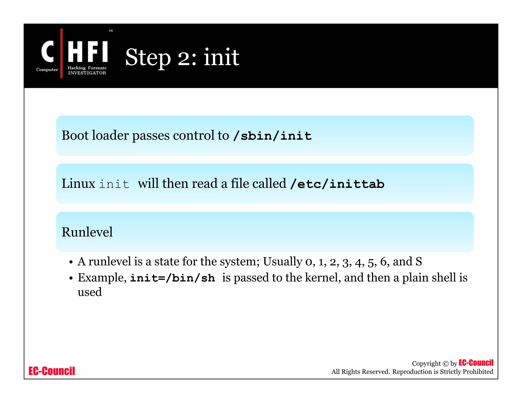 EC-Council
Copyright © by EC-Council
All Rights Reserved. Reproduction is Strictly Prohibited
Step 2: init
Boot loader passes control to /sbin/init
Linux init will then read a file called /etc/inittab
Runlevel
• A runlevel is a state for the system; Usually 0, 1, 2, 3, 4, 5, 6, and S
• Example, init=/bin/sh is passed to the kernel, and then a plain shell is
used
 