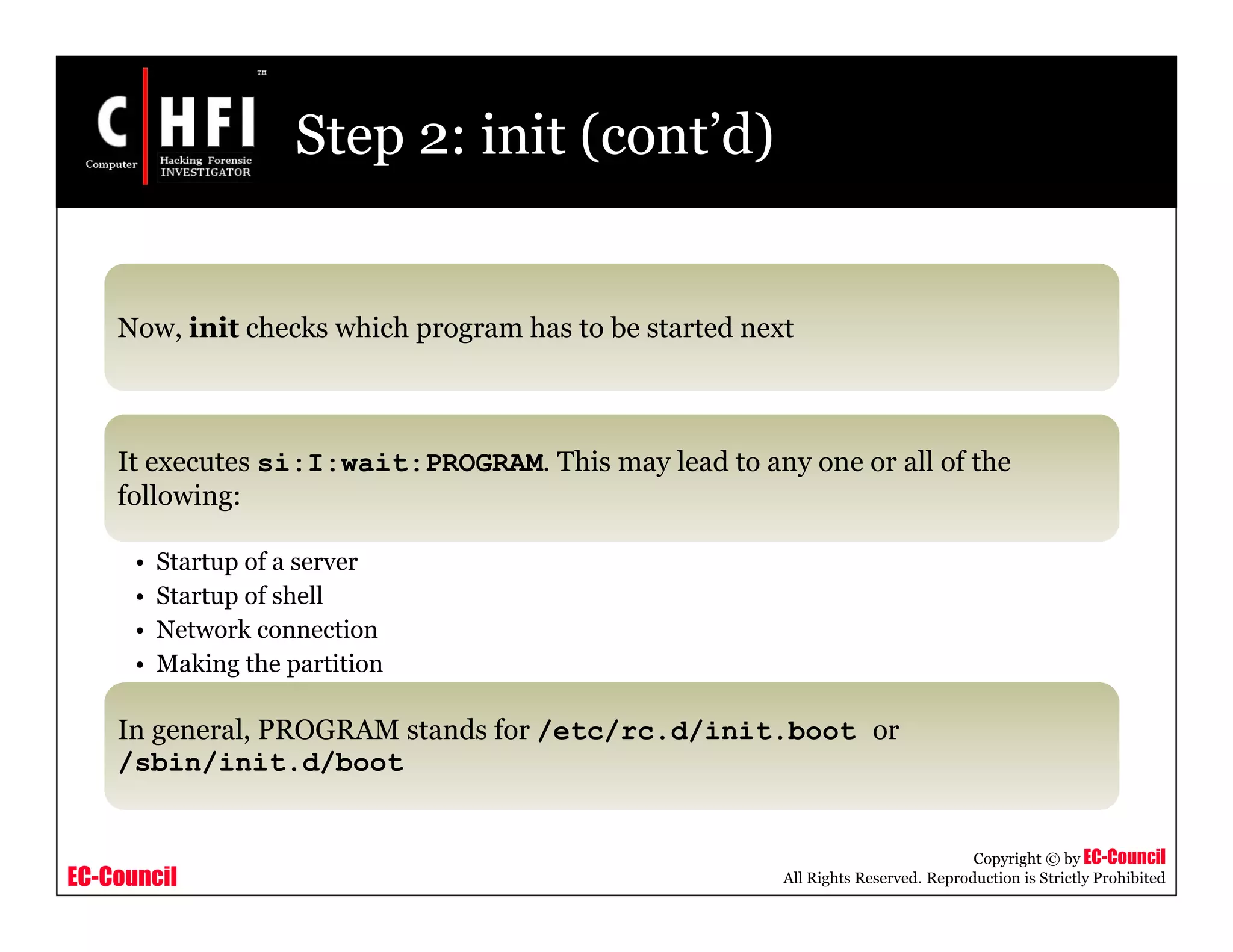 EC-Council
Copyright © by EC-Council
All Rights Reserved. Reproduction is Strictly Prohibited
Step 2: init (cont’d)
Now, init checks which program has to be started next
It executes si:I:wait:PROGRAM. This may lead to any one or all of the
following:
• Startup of a server
• Startup of shell
• Network connection
• Making the partition
In general, PROGRAM stands for /etc/rc.d/init.boot or
/sbin/init.d/boot
 