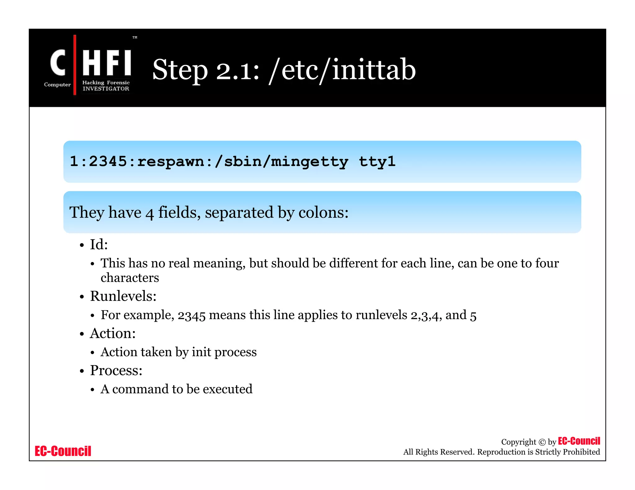 EC-Council
Copyright © by EC-Council
All Rights Reserved. Reproduction is Strictly Prohibited
Step 2.1: /etc/inittab
1:2345:respawn:/sbin/mingetty tty1
They have 4 fields, separated by colons:
• Id:
• This has no real meaning, but should be different for each line, can be one to four
characters
• Runlevels:
• For example, 2345 means this line applies to runlevels 2,3,4, and 5
• Action:
• Action taken by init process
• Process:
• A command to be executed
 