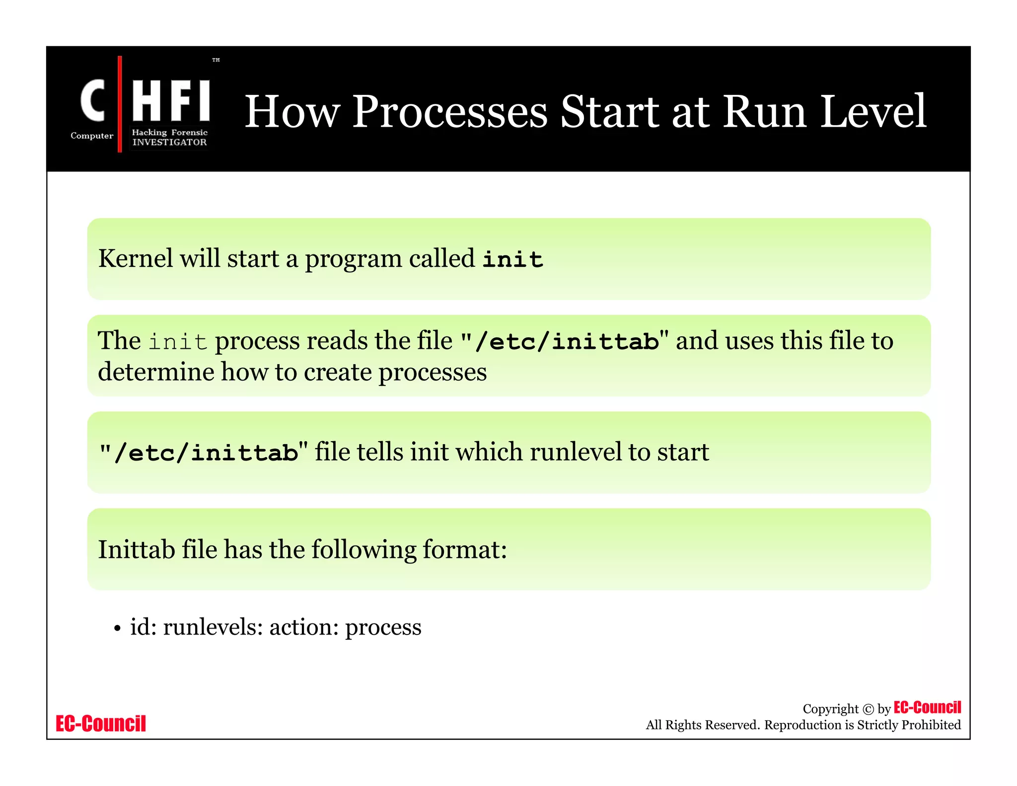 EC-Council
Copyright © by EC-Council
All Rights Reserved. Reproduction is Strictly Prohibited
How Processes Start at Run Level
Kernel will start a program called init
The init process reads the file "/etc/inittab" and uses this file to
determine how to create processes
"/etc/inittab" file tells init which runlevel to start
Inittab file has the following format:
• id: runlevels: action: process
 
