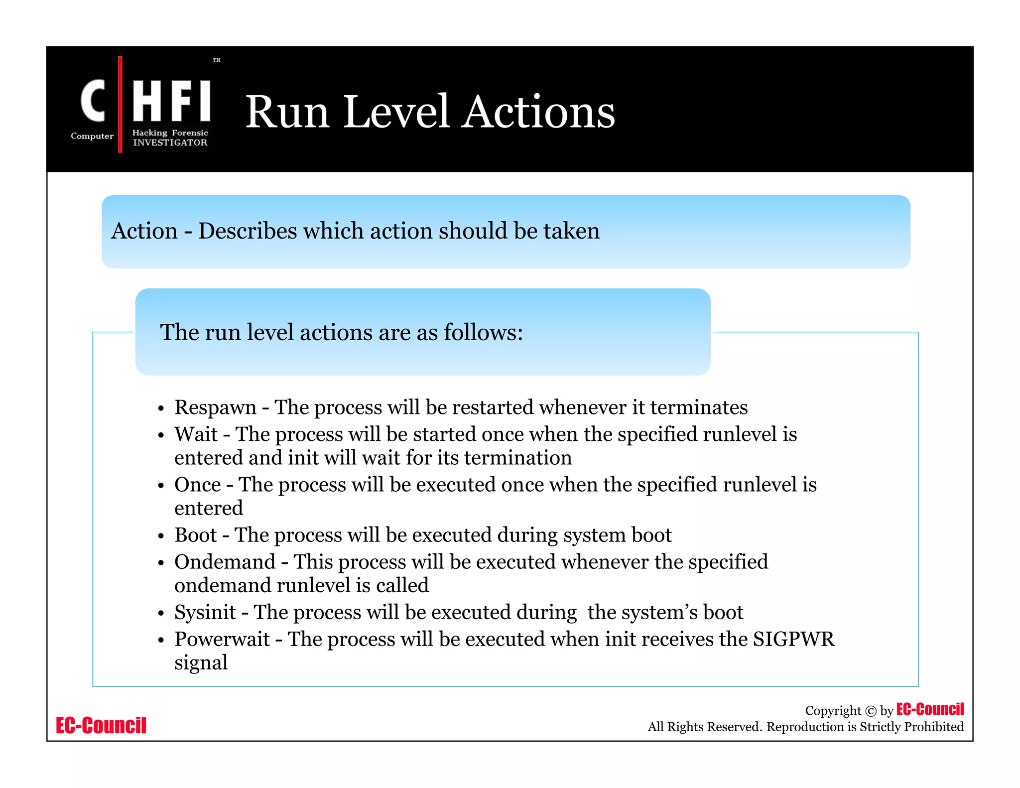 EC-Council
Copyright © by EC-Council
All Rights Reserved. Reproduction is Strictly Prohibited
Run Level Actions
• Respawn - The process will be restarted whenever it terminates
• Wait - The process will be started once when the specified runlevel is
entered and init will wait for its termination
• Once - The process will be executed once when the specified runlevel is
entered
• Boot - The process will be executed during system boot
• Ondemand - This process will be executed whenever the specified
ondemand runlevel is called
• Sysinit - The process will be executed during the system’s boot
• Powerwait - The process will be executed when init receives the SIGPWR
signal
The run level actions are as follows:
Action - Describes which action should be taken
 