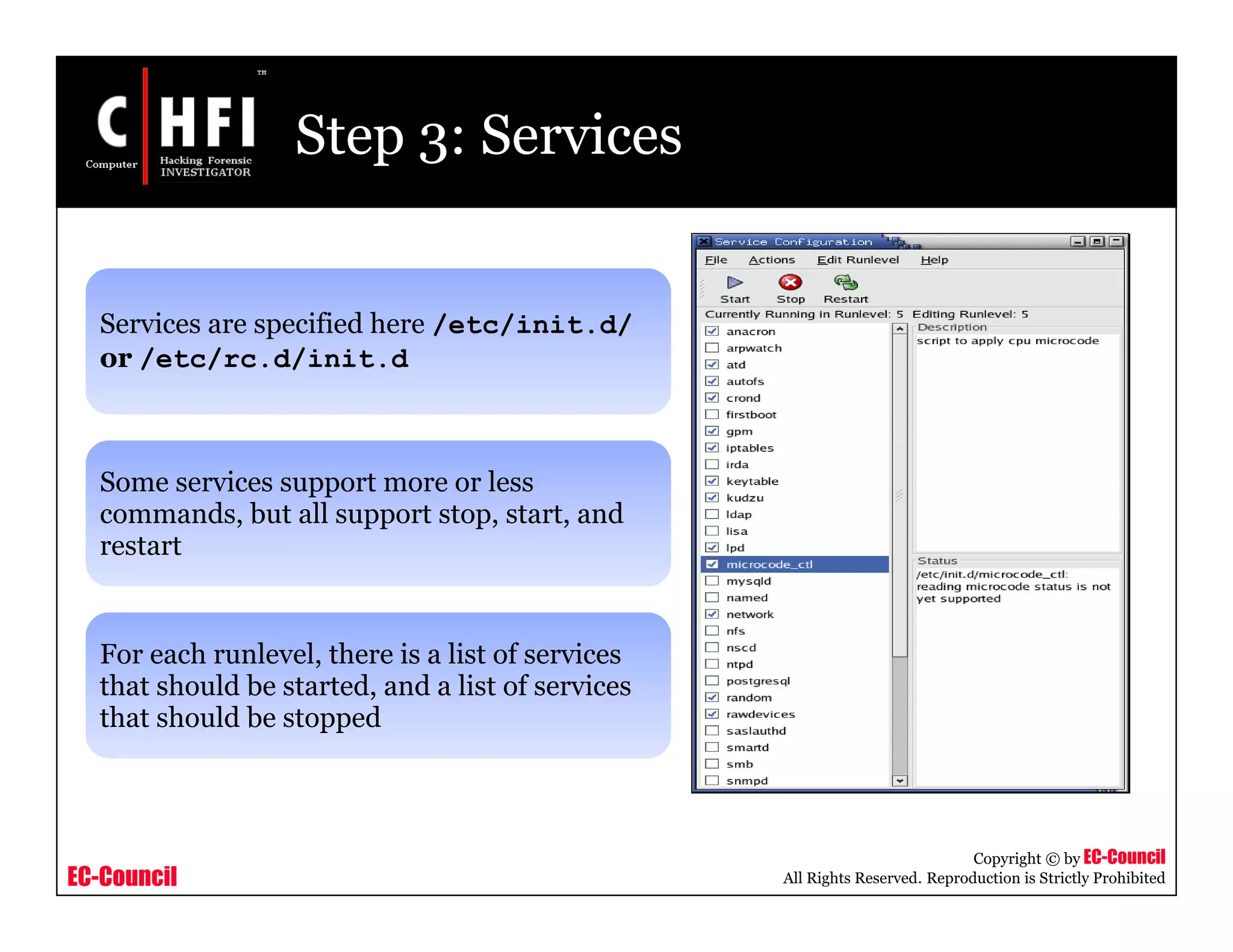 EC-Council
Copyright © by EC-Council
All Rights Reserved. Reproduction is Strictly Prohibited
Step 3: Services
Services are specified here /etc/init.d/
or /etc/rc.d/init.d
Some services support more or less
commands, but all support stop, start, and
restart
For each runlevel, there is a list of services
that should be started, and a list of services
that should be stopped
 