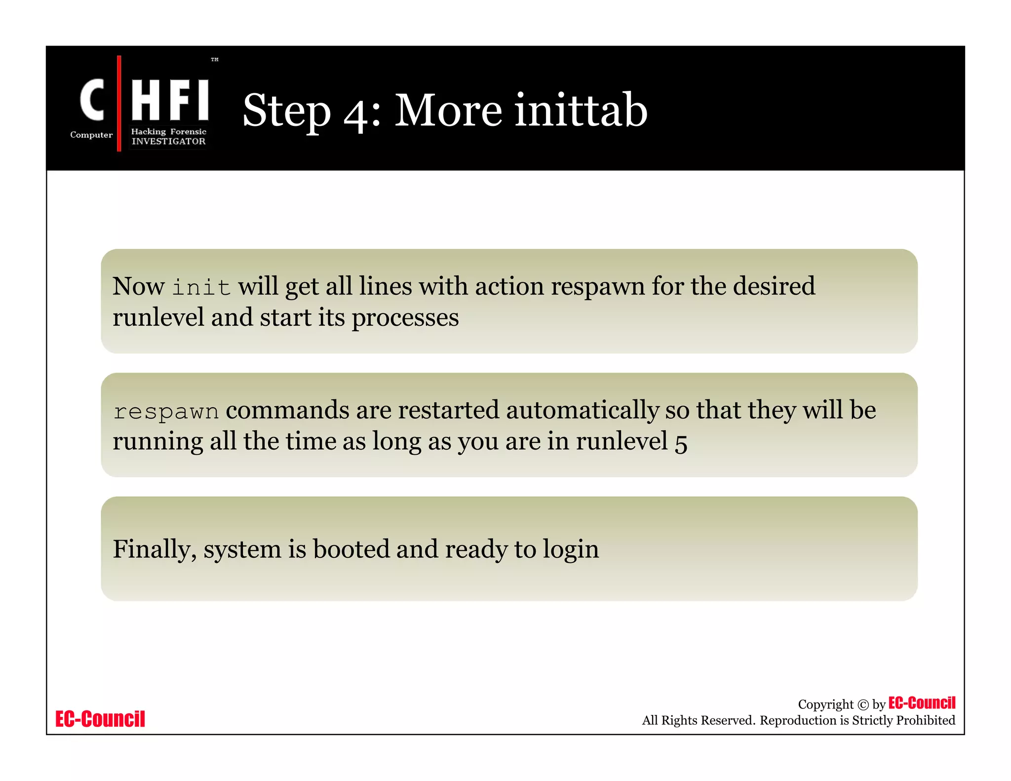 EC-Council
Copyright © by EC-Council
All Rights Reserved. Reproduction is Strictly Prohibited
Step 4: More inittab
Now init will get all lines with action respawn for the desired
runlevel and start its processes
respawn commands are restarted automatically so that they will be
running all the time as long as you are in runlevel 5
Finally, system is booted and ready to login
 
