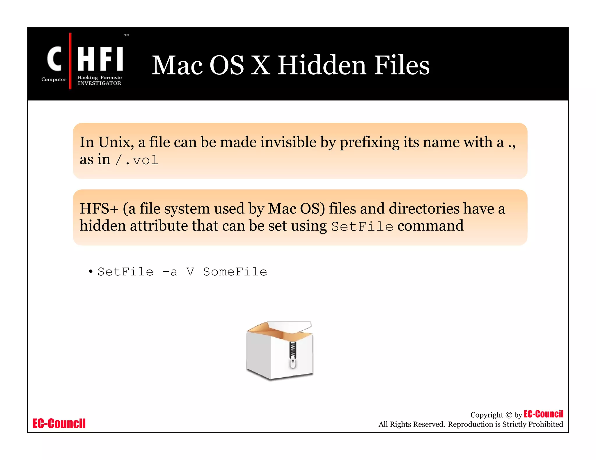 EC-Council
Copyright © by EC-Council
All Rights Reserved. Reproduction is Strictly Prohibited
Mac OS X Hidden Files
In Unix, a file can be made invisible by prefixing its name with a .,
as in /.vol
HFS+ (a file system used by Mac OS) files and directories have a
hidden attribute that can be set using SetFile command
• SetFile -a V SomeFile
 