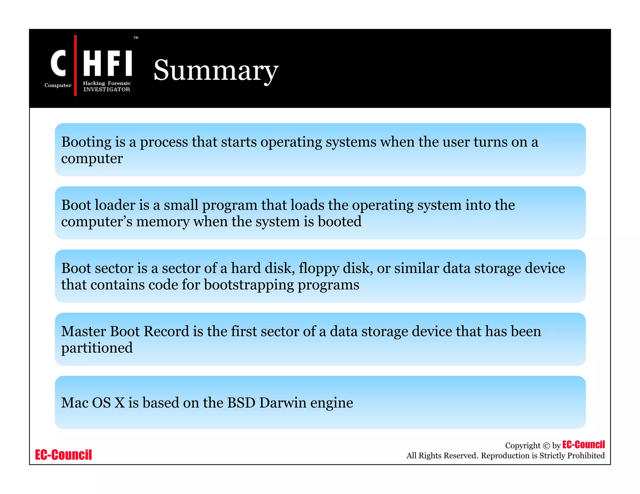 EC-Council
Copyright © by EC-Council
All Rights Reserved. Reproduction is Strictly Prohibited
Summary
Booting is a process that starts operating systems when the user turns on a
computer
Boot loader is a small program that loads the operating system into the
computer’s memory when the system is booted
Boot sector is a sector of a hard disk, floppy disk, or similar data storage device
that contains code for bootstrapping programs
Master Boot Record is the first sector of a data storage device that has been
partitioned
Mac OS X is based on the BSD Darwin engine
 