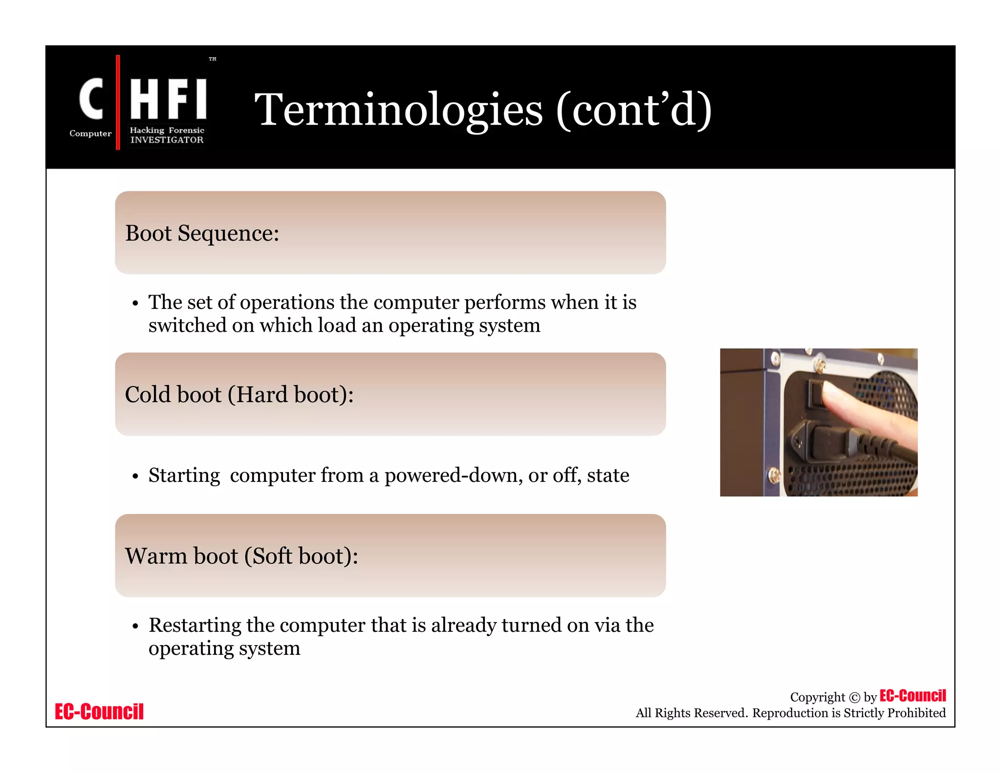EC-Council
Copyright © by EC-Council
All Rights Reserved. Reproduction is Strictly Prohibited
Terminologies (cont’d)
Boot Sequence:
• The set of operations the computer performs when it is
switched on which load an operating system
Cold boot (Hard boot):
• Starting computer from a powered-down, or off, state
Warm boot (Soft boot):
• Restarting the computer that is already turned on via the
operating system
 