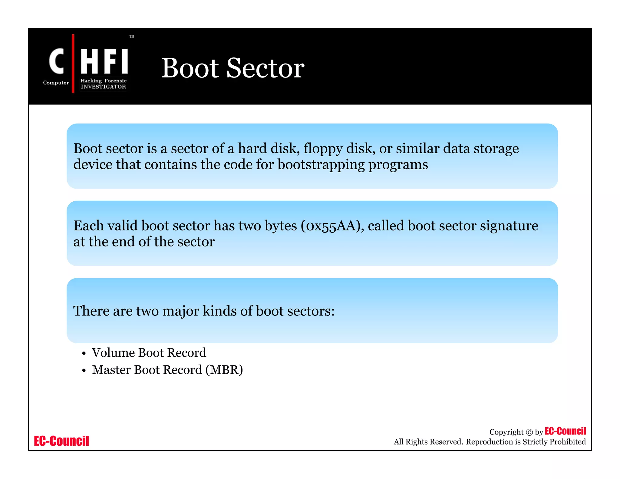 EC-Council
Copyright © by EC-Council
All Rights Reserved. Reproduction is Strictly Prohibited
Boot Sector
Boot sector is a sector of a hard disk, floppy disk, or similar data storage
device that contains the code for bootstrapping programs
Each valid boot sector has two bytes (0x55AA), called boot sector signature
at the end of the sector
There are two major kinds of boot sectors:
• Volume Boot Record
• Master Boot Record (MBR)
 