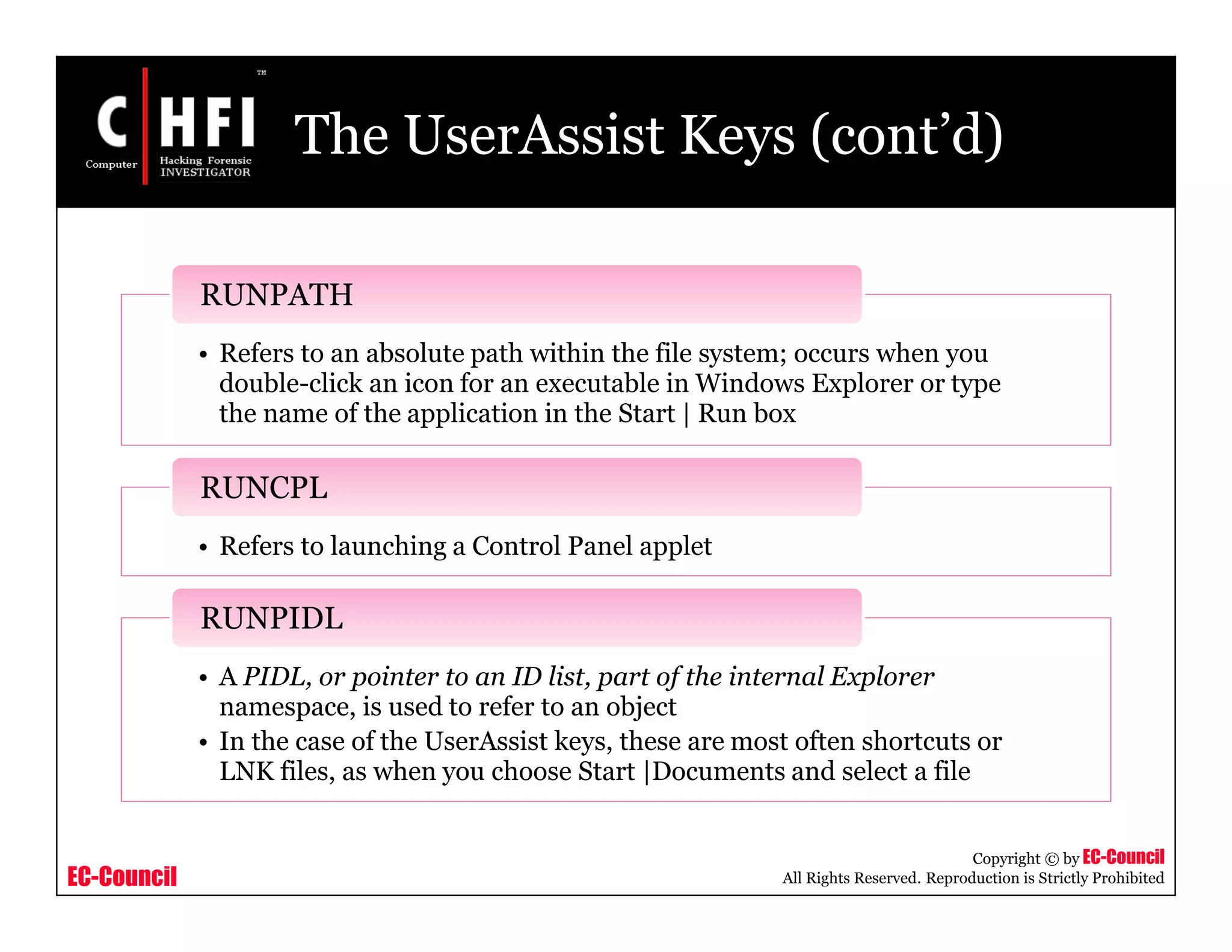 EC-Council
Copyright © by EC-Council
All Rights Reserved. Reproduction is Strictly Prohibited
The UserAssist Keys (cont’d)
• Refers to an absolute path within the file system; occurs when you
double-click an icon for an executable in Windows Explorer or type
the name of the application in the Start | Run box
RUNPATH
• Refers to launching a Control Panel applet
RUNCPL
• A PIDL, or pointer to an ID list, part of the internal Explorer
namespace, is used to refer to an object
• In the case of the UserAssist keys, these are most often shortcuts or
LNK files, as when you choose Start |Documents and select a file
RUNPIDL
 