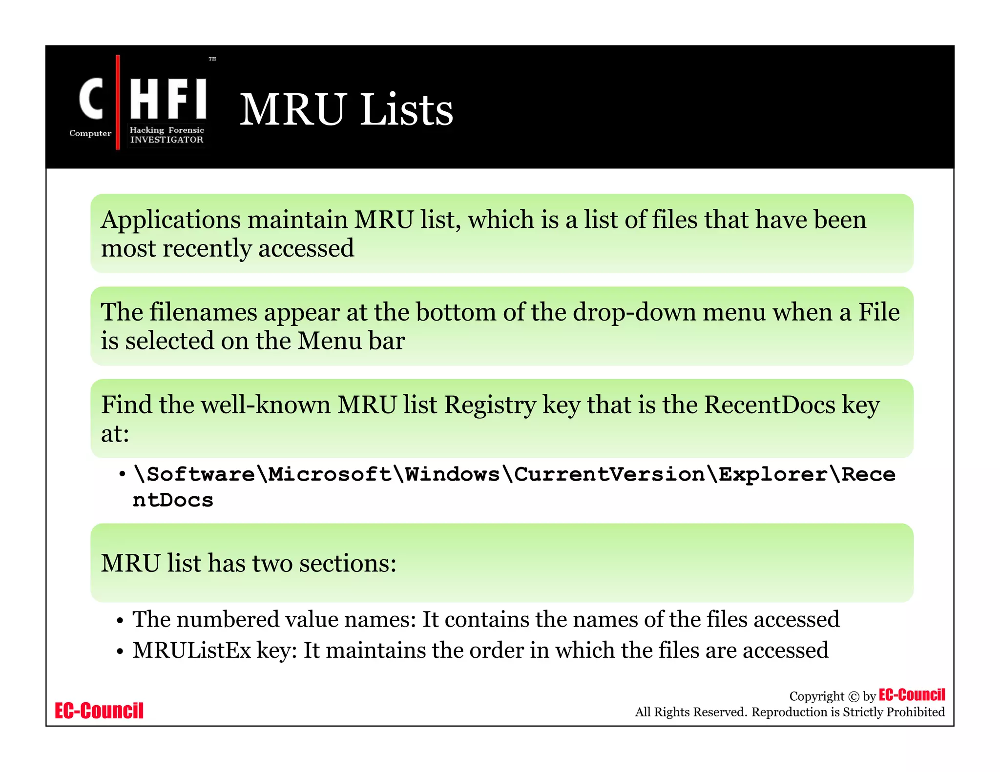 EC-Council
Copyright © by EC-Council
All Rights Reserved. Reproduction is Strictly Prohibited
MRU Lists
Applications maintain MRU list, which is a list of files that have been
most recently accessed
The filenames appear at the bottom of the drop-down menu when a File
is selected on the Menu bar
Find the well-known MRU list Registry key that is the RecentDocs key
at:
• SoftwareMicrosoftWindowsCurrentVersionExplorerRece
ntDocs
MRU list has two sections:
• The numbered value names: It contains the names of the files accessed
• MRUListEx key: It maintains the order in which the files are accessed
 