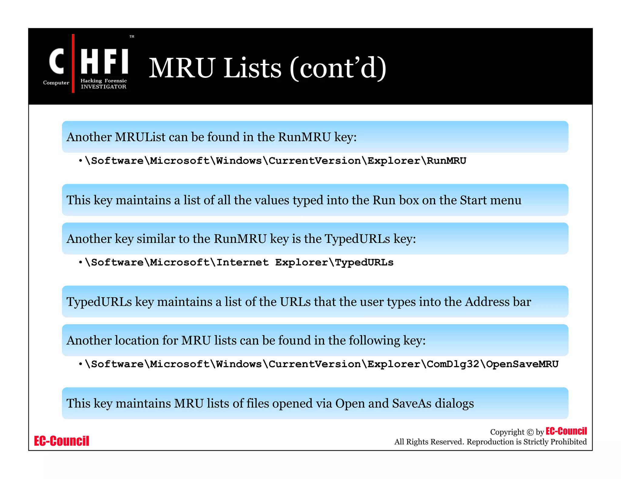 EC-Council
Copyright © by EC-Council
All Rights Reserved. Reproduction is Strictly Prohibited
MRU Lists (cont’d)
Another MRUList can be found in the RunMRU key:
•SoftwareMicrosoftWindowsCurrentVersionExplorerRunMRU
This key maintains a list of all the values typed into the Run box on the Start menu
Another key similar to the RunMRU key is the TypedURLs key:
•SoftwareMicrosoftInternet ExplorerTypedURLs
TypedURLs key maintains a list of the URLs that the user types into the Address bar
Another location for MRU lists can be found in the following key:
•SoftwareMicrosoftWindowsCurrentVersionExplorerComDlg32OpenSaveMRU
This key maintains MRU lists of files opened via Open and SaveAs dialogs
 