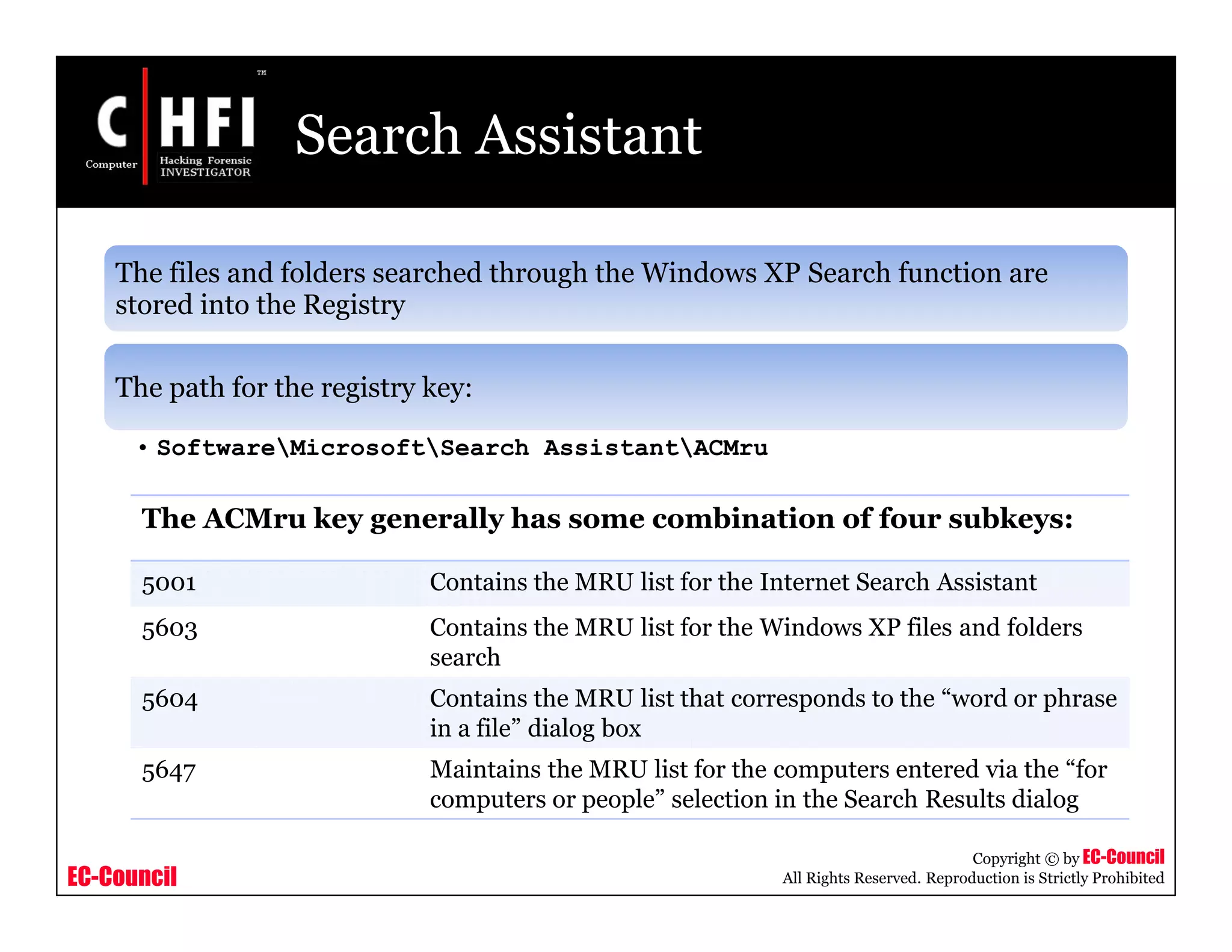 EC-Council
Copyright © by EC-Council
All Rights Reserved. Reproduction is Strictly Prohibited
Search Assistant
The files and folders searched through the Windows XP Search function are
stored into the Registry
The path for the registry key:
• SoftwareMicrosoftSearch AssistantACMru
The ACMru key generally has some combination of four subkeys:
5001 Contains the MRU list for the Internet Search Assistant
5603 Contains the MRU list for the Windows XP files and folders
search
5604 Contains the MRU list that corresponds to the “word or phrase
in a file” dialog box
5647 Maintains the MRU list for the computers entered via the “for
computers or people” selection in the Search Results dialog
 