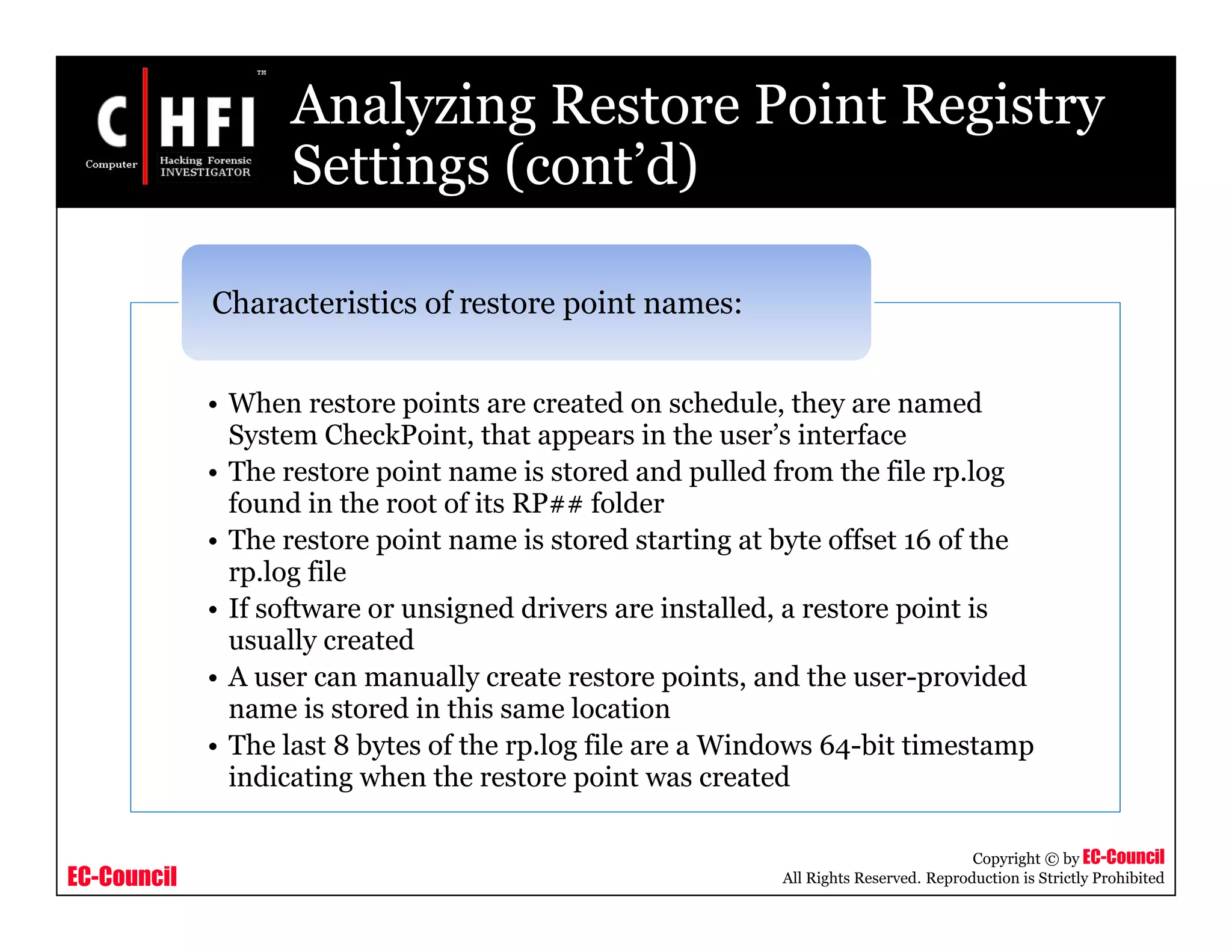 EC-Council
Copyright © by EC-Council
All Rights Reserved. Reproduction is Strictly Prohibited
Analyzing Restore Point Registry
Settings (cont’d)
• When restore points are created on schedule, they are named
System CheckPoint, that appears in the user’s interface
• The restore point name is stored and pulled from the file rp.log
found in the root of its RP## folder
• The restore point name is stored starting at byte offset 16 of the
rp.log file
• If software or unsigned drivers are installed, a restore point is
usually created
• A user can manually create restore points, and the user-provided
name is stored in this same location
• The last 8 bytes of the rp.log file are a Windows 64-bit timestamp
indicating when the restore point was created
Characteristics of restore point names:
 