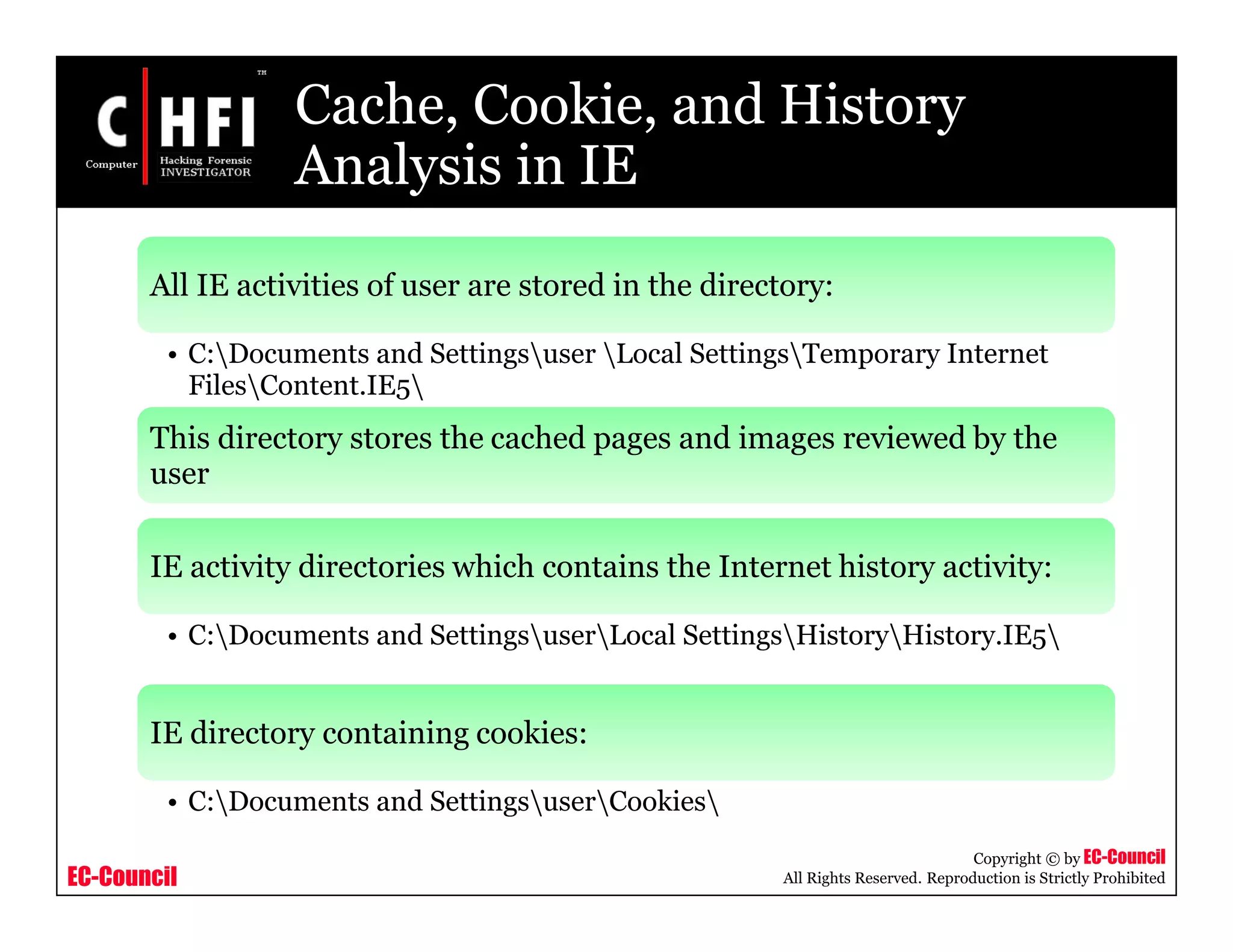 EC-Council
Copyright © by EC-Council
All Rights Reserved. Reproduction is Strictly Prohibited
Cache, Cookie, and History
Analysis in IE
All IE activities of user are stored in the directory:
• C:Documents and Settingsuser Local SettingsTemporary Internet
FilesContent.IE5
This directory stores the cached pages and images reviewed by the
user
IE activity directories which contains the Internet history activity:
• C:Documents and SettingsuserLocal SettingsHistoryHistory.IE5
IE directory containing cookies:
• C:Documents and SettingsuserCookies
 