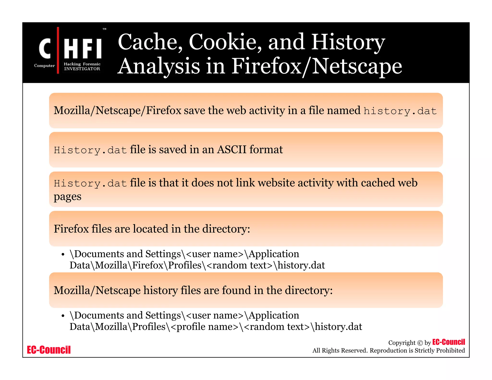 EC-Council
Copyright © by EC-Council
All Rights Reserved. Reproduction is Strictly Prohibited
Cache, Cookie, and History
Analysis in Firefox/Netscape
Mozilla/Netscape/Firefox save the web activity in a file named history.dat
History.dat file is saved in an ASCII format
History.dat file is that it does not link website activity with cached web
pages
Firefox files are located in the directory:
• Documents and Settings<user name>Application
DataMozillaFirefoxProfiles<random text>history.dat
Mozilla/Netscape history files are found in the directory:
• Documents and Settings<user name>Application
DataMozillaProfiles<profile name><random text>history.dat
 