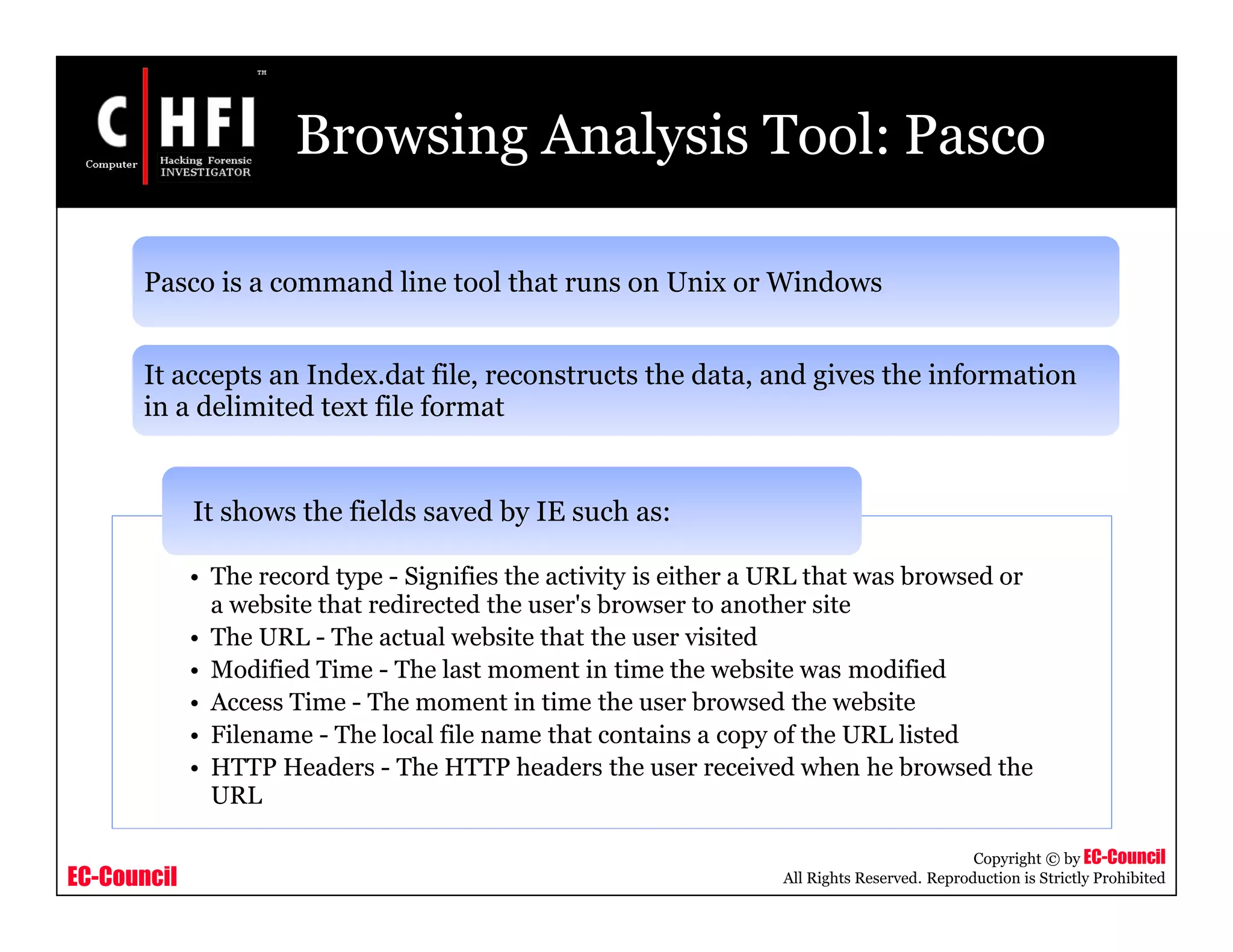 EC-Council
Copyright © by EC-Council
All Rights Reserved. Reproduction is Strictly Prohibited
Browsing Analysis Tool: Pasco
Pasco is a command line tool that runs on Unix or Windows
It accepts an Index.dat file, reconstructs the data, and gives the information
in a delimited text file format
• The record type - Signifies the activity is either a URL that was browsed or
a website that redirected the user's browser to another site
• The URL - The actual website that the user visited
• Modified Time - The last moment in time the website was modified
• Access Time - The moment in time the user browsed the website
• Filename - The local file name that contains a copy of the URL listed
• HTTP Headers - The HTTP headers the user received when he browsed the
URL
It shows the fields saved by IE such as:
 