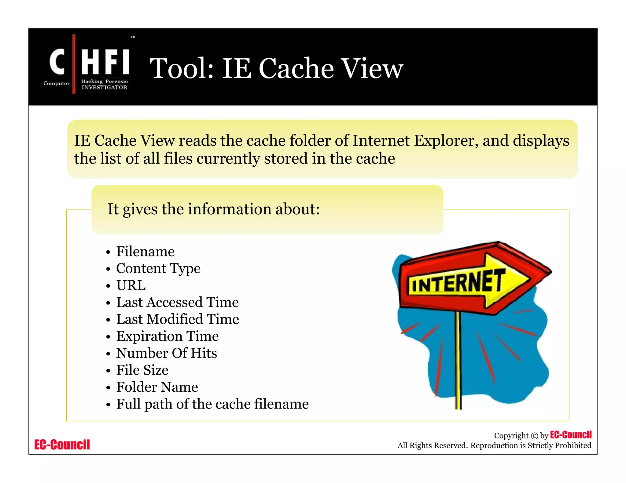 EC-Council
Copyright © by EC-Council
All Rights Reserved. Reproduction is Strictly Prohibited
Tool: IE Cache View
IE Cache View reads the cache folder of Internet Explorer, and displays
the list of all files currently stored in the cache
• Filename
• Content Type
• URL
• Last Accessed Time
• Last Modified Time
• Expiration Time
• Number Of Hits
• File Size
• Folder Name
• Full path of the cache filename
It gives the information about:
 