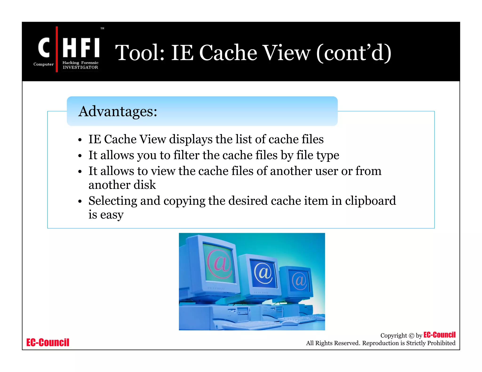 EC-Council
Copyright © by EC-Council
All Rights Reserved. Reproduction is Strictly Prohibited
Tool: IE Cache View (cont’d)
• IE Cache View displays the list of cache files
• It allows you to filter the cache files by file type
• It allows to view the cache files of another user or from
another disk
• Selecting and copying the desired cache item in clipboard
is easy
Advantages:
 