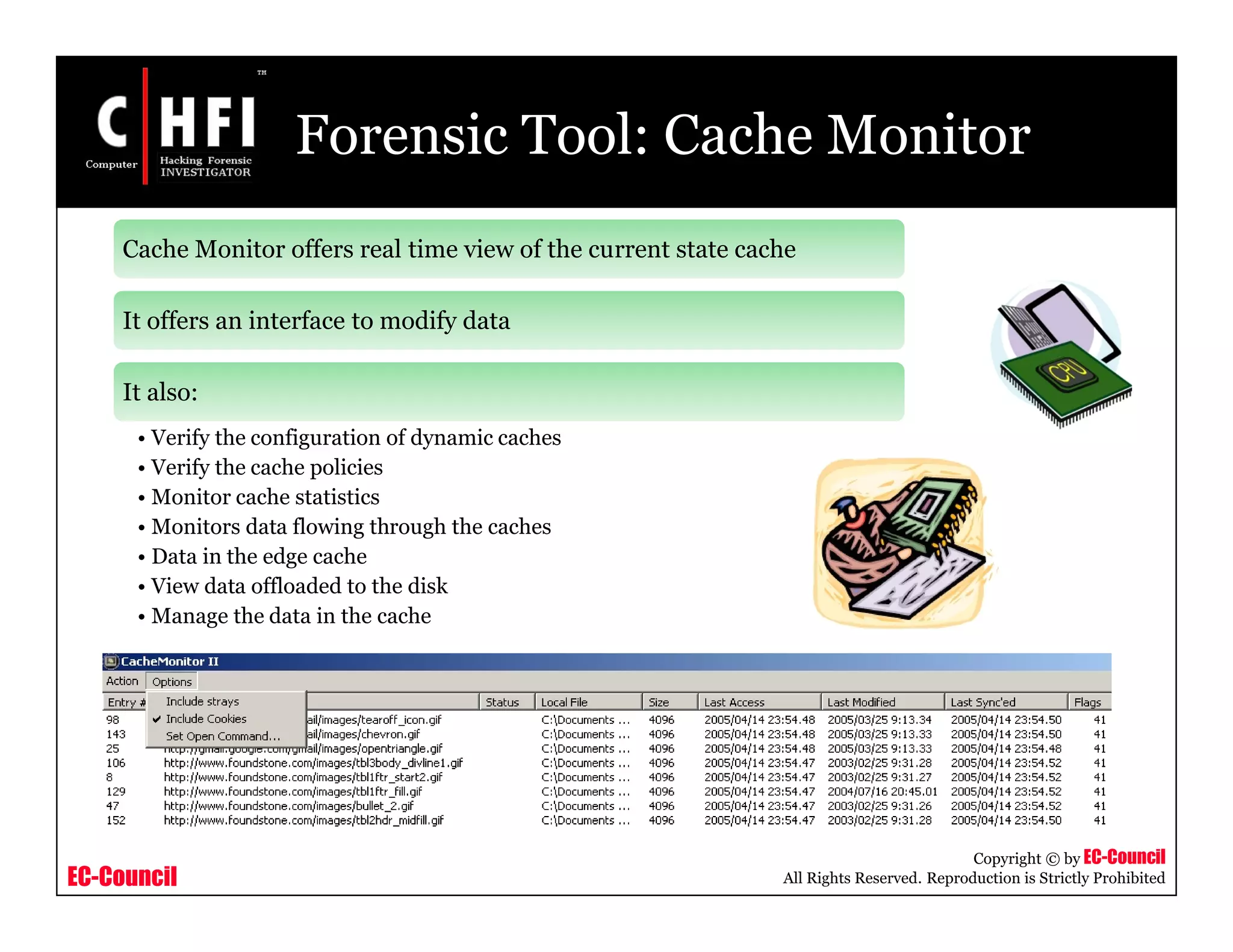 EC-Council
Copyright © by EC-Council
All Rights Reserved. Reproduction is Strictly Prohibited
Forensic Tool: Cache Monitor
Cache Monitor offers real time view of the current state cache
It offers an interface to modify data
It also:
• Verify the configuration of dynamic caches
• Verify the cache policies
• Monitor cache statistics
• Monitors data flowing through the caches
• Data in the edge cache
• View data offloaded to the disk
• Manage the data in the cache
 