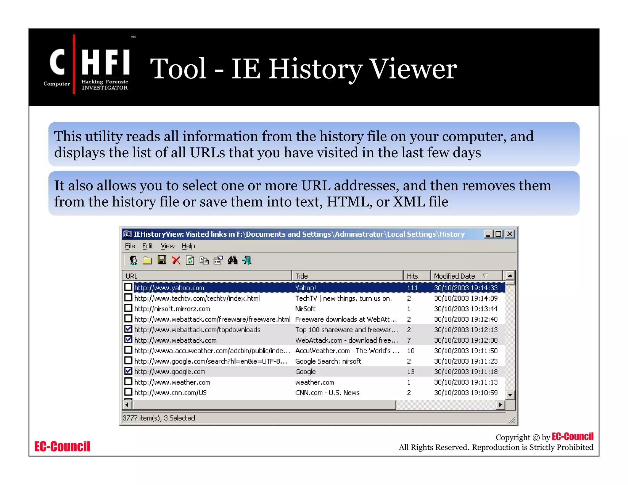 EC-Council
Copyright © by EC-Council
All Rights Reserved. Reproduction is Strictly Prohibited
Tool - IE History Viewer
This utility reads all information from the history file on your computer, and
displays the list of all URLs that you have visited in the last few days
It also allows you to select one or more URL addresses, and then removes them
from the history file or save them into text, HTML, or XML file
 