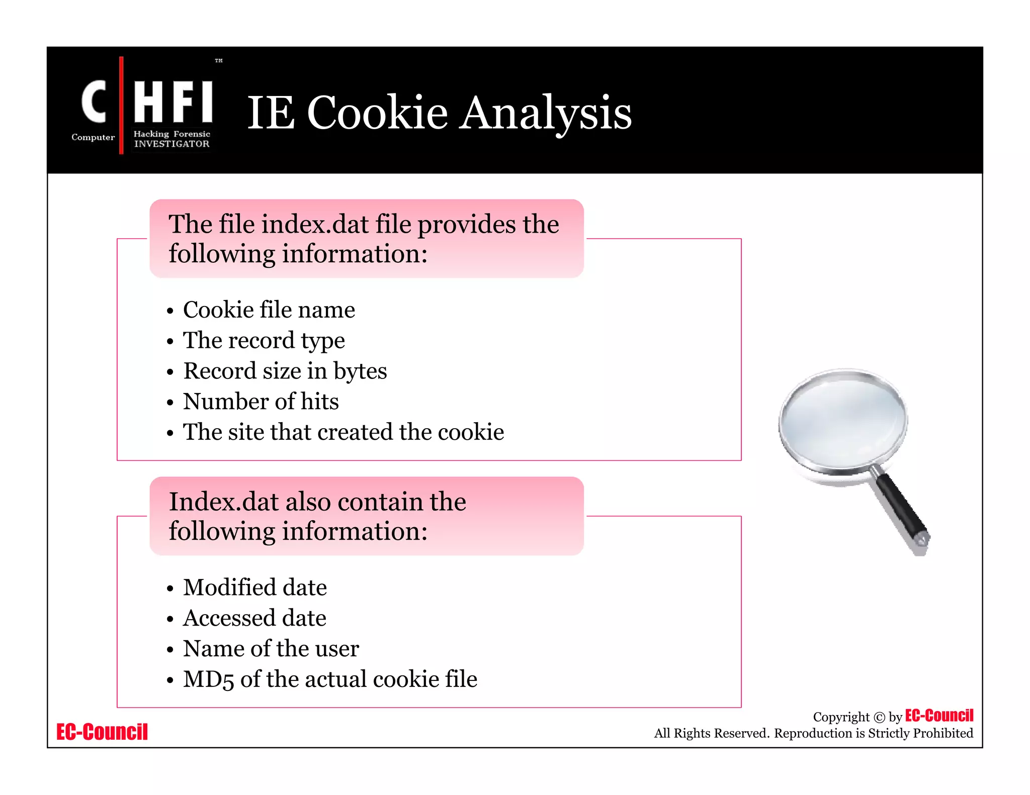 EC-Council
Copyright © by EC-Council
All Rights Reserved. Reproduction is Strictly Prohibited
IE Cookie Analysis
• Cookie file name
• The record type
• Record size in bytes
• Number of hits
• The site that created the cookie
The file index.dat file provides the
following information:
• Modified date
• Accessed date
• Name of the user
• MD5 of the actual cookie file
Index.dat also contain the
following information:
 