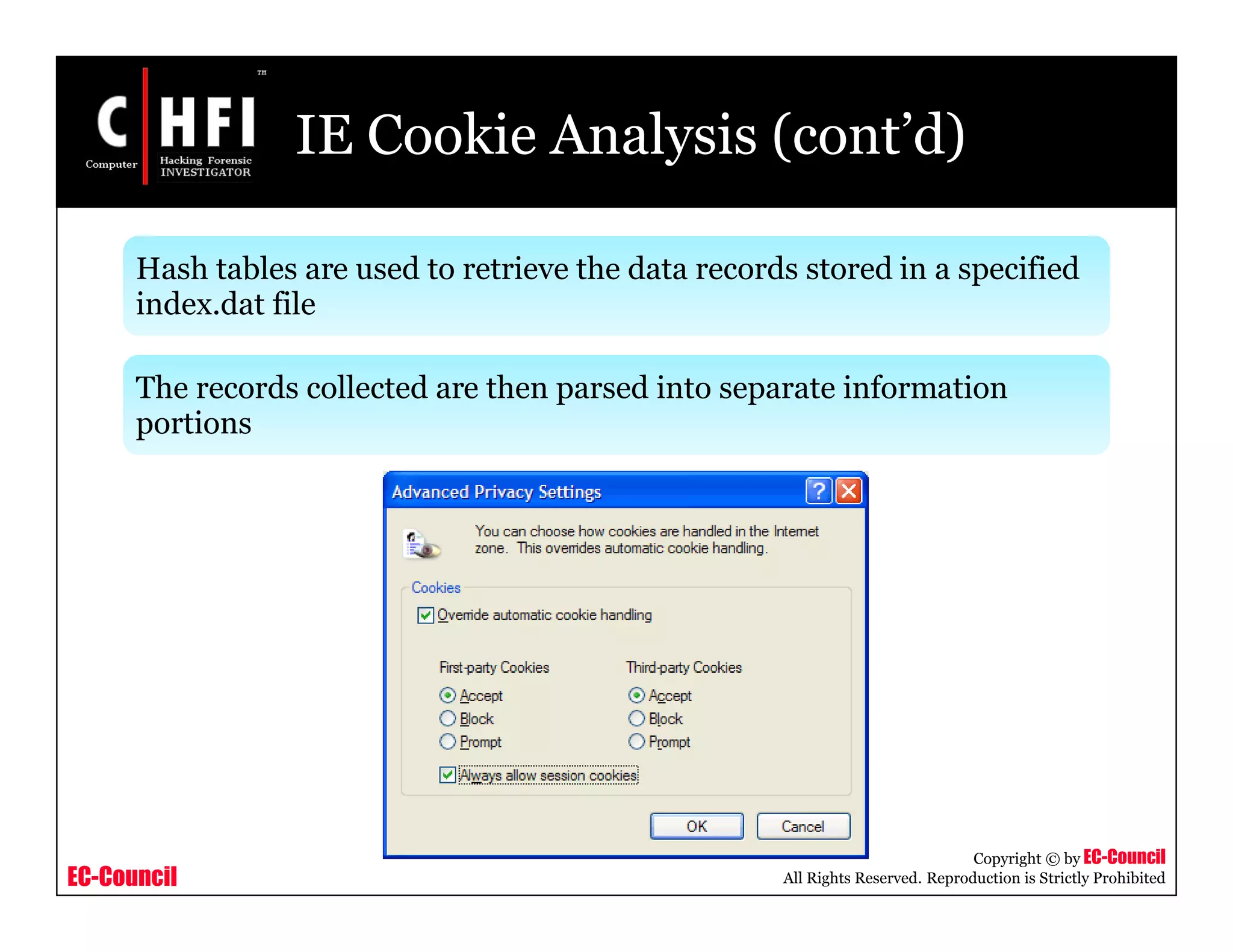 EC-Council
Copyright © by EC-Council
All Rights Reserved. Reproduction is Strictly Prohibited
IE Cookie Analysis (cont’d)
Hash tables are used to retrieve the data records stored in a specified
index.dat file
The records collected are then parsed into separate information
portions
 