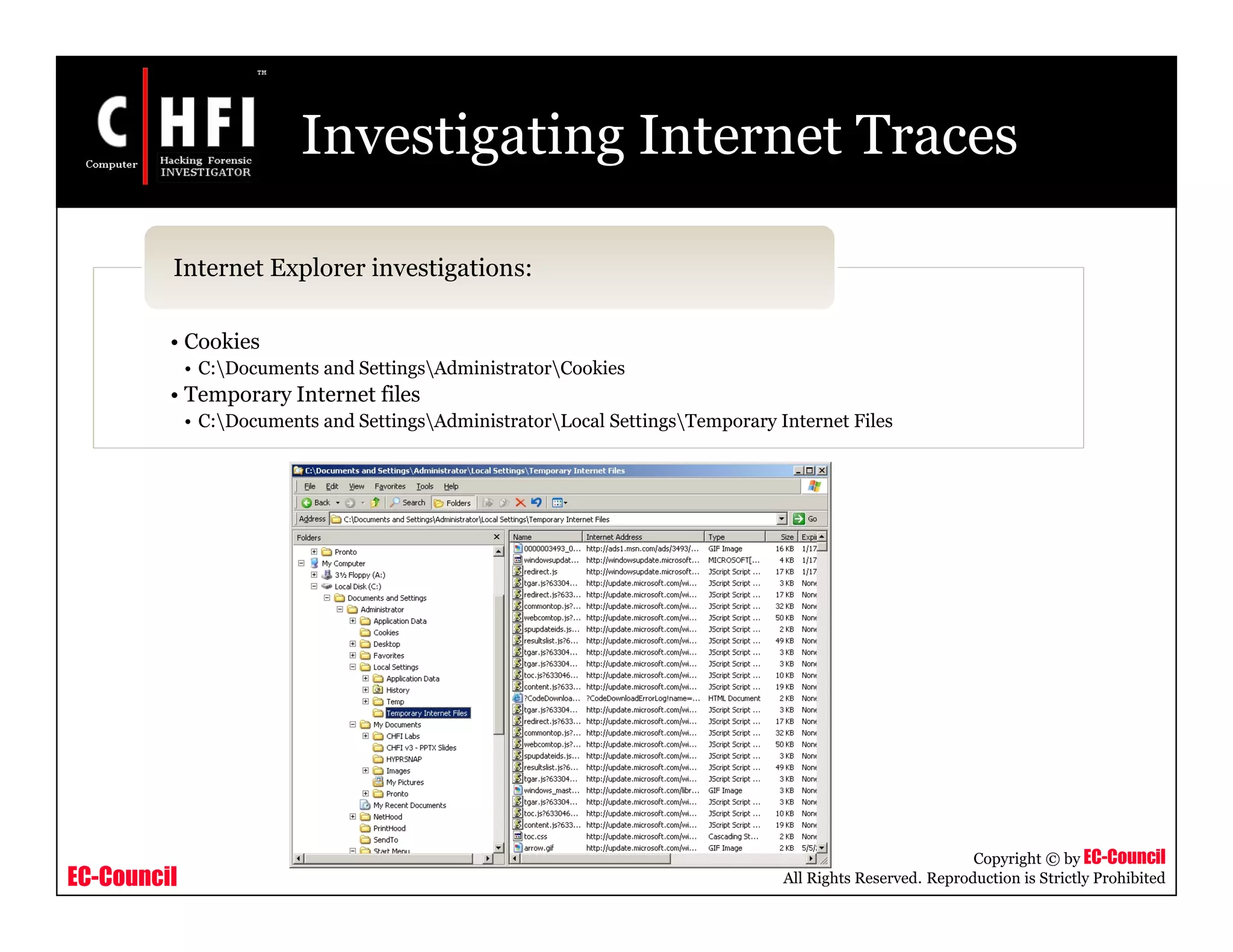 EC-Council
Copyright © by EC-Council
All Rights Reserved. Reproduction is Strictly Prohibited
Investigating Internet Traces
• Cookies
• C:Documents and SettingsAdministratorCookies
• Temporary Internet files
• C:Documents and SettingsAdministratorLocal SettingsTemporary Internet Files
Internet Explorer investigations:
 