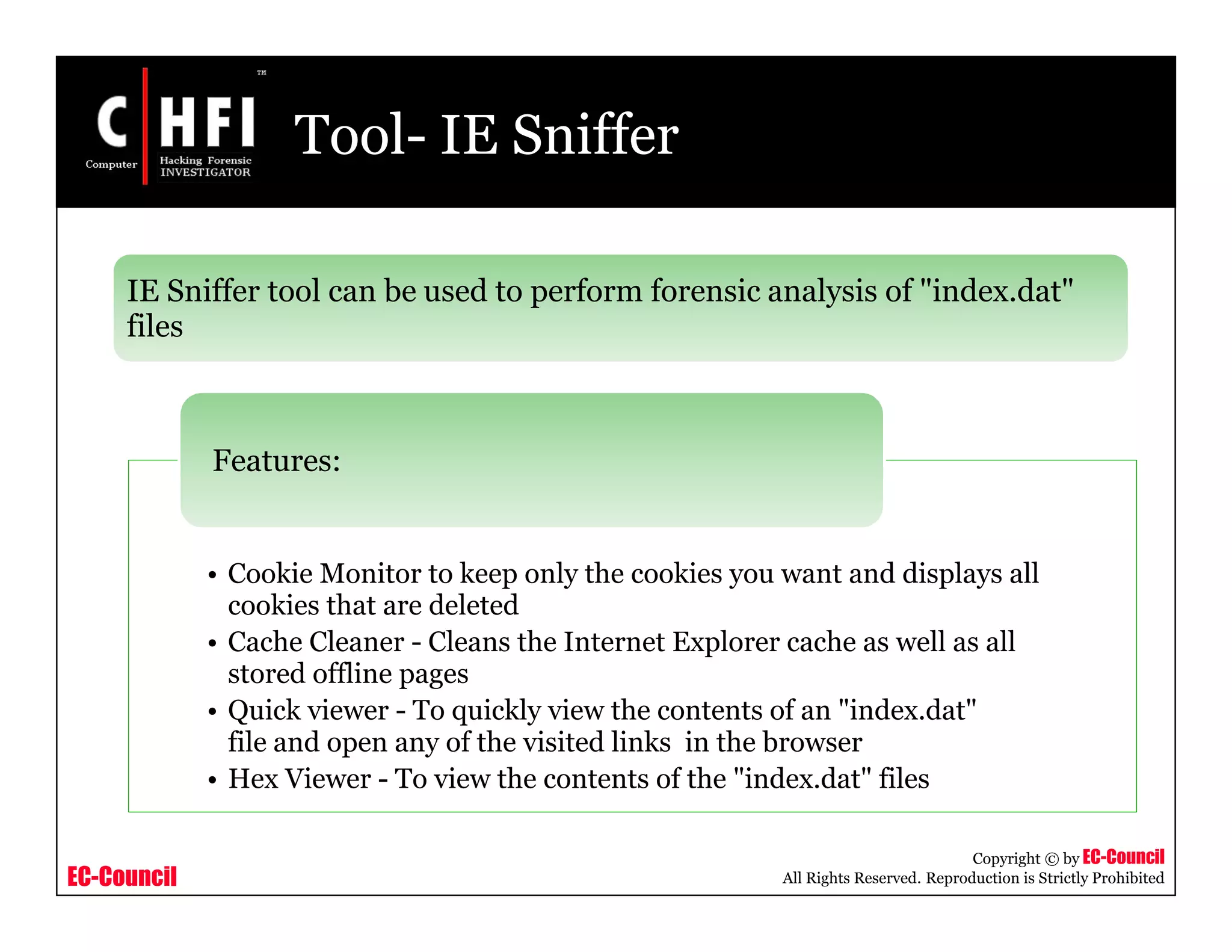 EC-Council
Copyright © by EC-Council
All Rights Reserved. Reproduction is Strictly Prohibited
Tool- IE Sniffer
IE Sniffer tool can be used to perform forensic analysis of "index.dat"
files
• Cookie Monitor to keep only the cookies you want and displays all
cookies that are deleted
• Cache Cleaner - Cleans the Internet Explorer cache as well as all
stored offline pages
• Quick viewer - To quickly view the contents of an "index.dat"
file and open any of the visited links in the browser
• Hex Viewer - To view the contents of the "index.dat" files
Features:
 