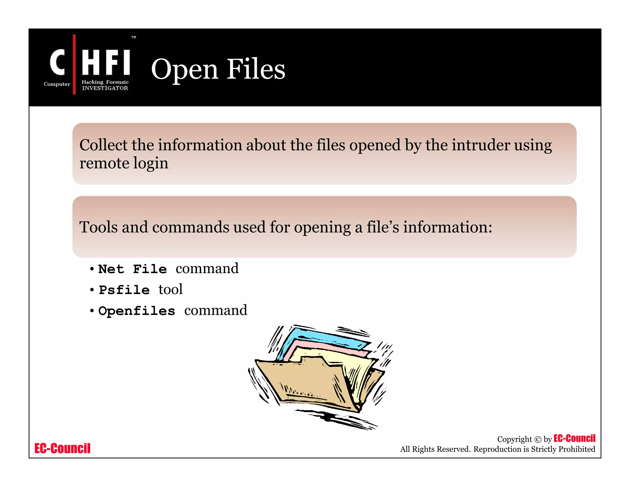 EC-Council
Copyright © by EC-Council
All Rights Reserved. Reproduction is Strictly Prohibited
Open Files
Collect the information about the files opened by the intruder using
remote login
Tools and commands used for opening a file’s information:
• Net File command
• Psfile tool
• Openfiles command
 
