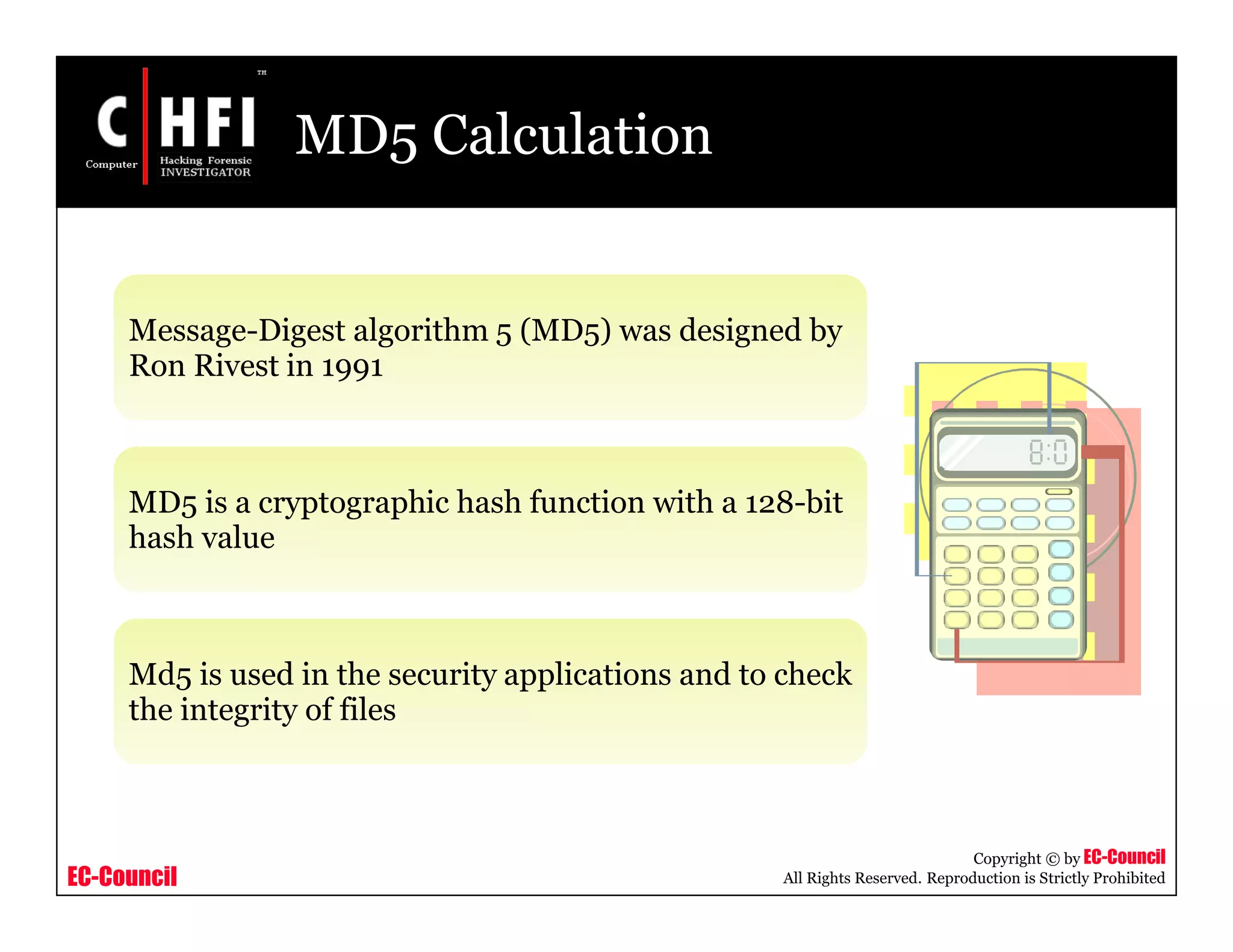 EC-Council
Copyright © by EC-Council
All Rights Reserved. Reproduction is Strictly Prohibited
MD5 Calculation
Message-Digest algorithm 5 (MD5) was designed by
Ron Rivest in 1991
MD5 is a cryptographic hash function with a 128-bit
hash value
Md5 is used in the security applications and to check
the integrity of files
 