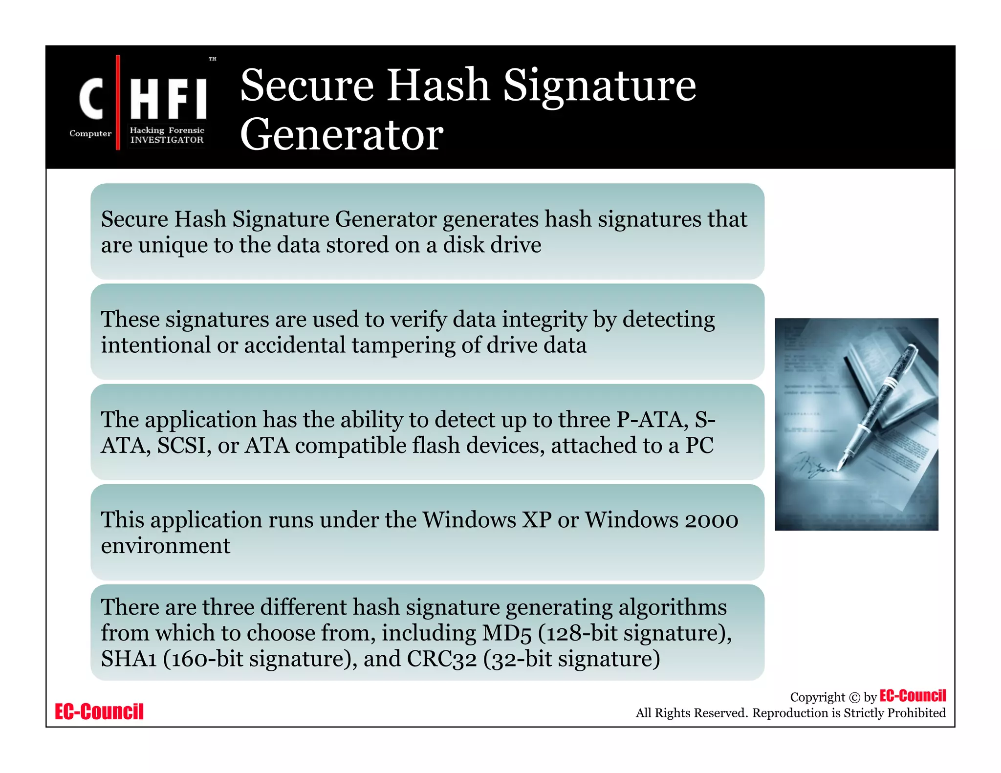 EC-Council
Copyright © by EC-Council
All Rights Reserved. Reproduction is Strictly Prohibited
Secure Hash Signature
Generator
Secure Hash Signature Generator generates hash signatures that
are unique to the data stored on a disk drive
These signatures are used to verify data integrity by detecting
intentional or accidental tampering of drive data
The application has the ability to detect up to three P-ATA, S-
ATA, SCSI, or ATA compatible flash devices, attached to a PC
This application runs under the Windows XP or Windows 2000
environment
There are three different hash signature generating algorithms
from which to choose from, including MD5 (128-bit signature),
SHA1 (160-bit signature), and CRC32 (32-bit signature)
 