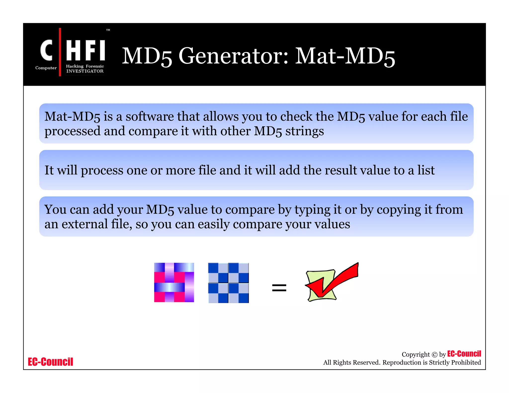 EC-Council
Copyright © by EC-Council
All Rights Reserved. Reproduction is Strictly Prohibited
MD5 Generator: Mat-MD5
Mat-MD5 is a software that allows you to check the MD5 value for each file
processed and compare it with other MD5 strings
It will process one or more file and it will add the result value to a list
You can add your MD5 value to compare by typing it or by copying it from
an external file, so you can easily compare your values
=
 