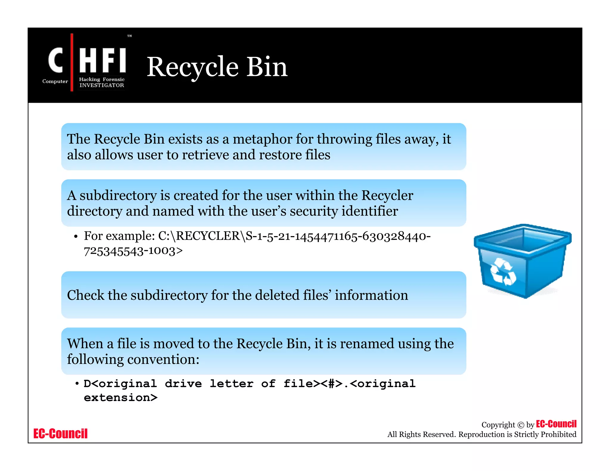EC-Council
Copyright © by EC-Council
All Rights Reserved. Reproduction is Strictly Prohibited
Recycle Bin
The Recycle Bin exists as a metaphor for throwing files away, it
also allows user to retrieve and restore files
A subdirectory is created for the user within the Recycler
directory and named with the user’s security identifier
• For example: C:RECYCLERS-1-5-21-1454471165-630328440-
725345543-1003>
Check the subdirectory for the deleted files’ information
When a file is moved to the Recycle Bin, it is renamed using the
following convention:
• D<original drive letter of file><#>.<original
extension>
 