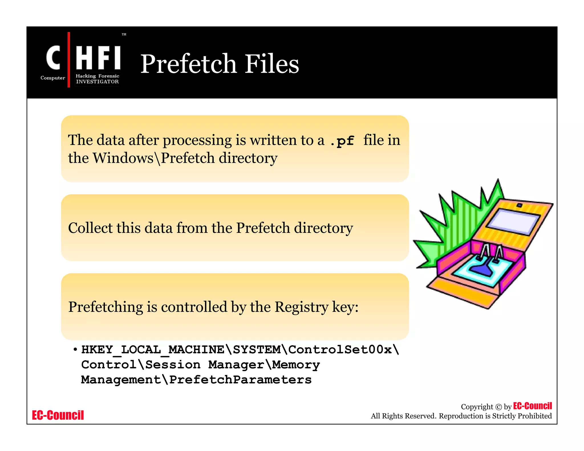 EC-Council
Copyright © by EC-Council
All Rights Reserved. Reproduction is Strictly Prohibited
Prefetch Files
The data after processing is written to a .pf file in
the WindowsPrefetch directory
Collect this data from the Prefetch directory
Prefetching is controlled by the Registry key:
• HKEY_LOCAL_MACHINESYSTEMControlSet00x
ControlSession ManagerMemory
ManagementPrefetchParameters
 