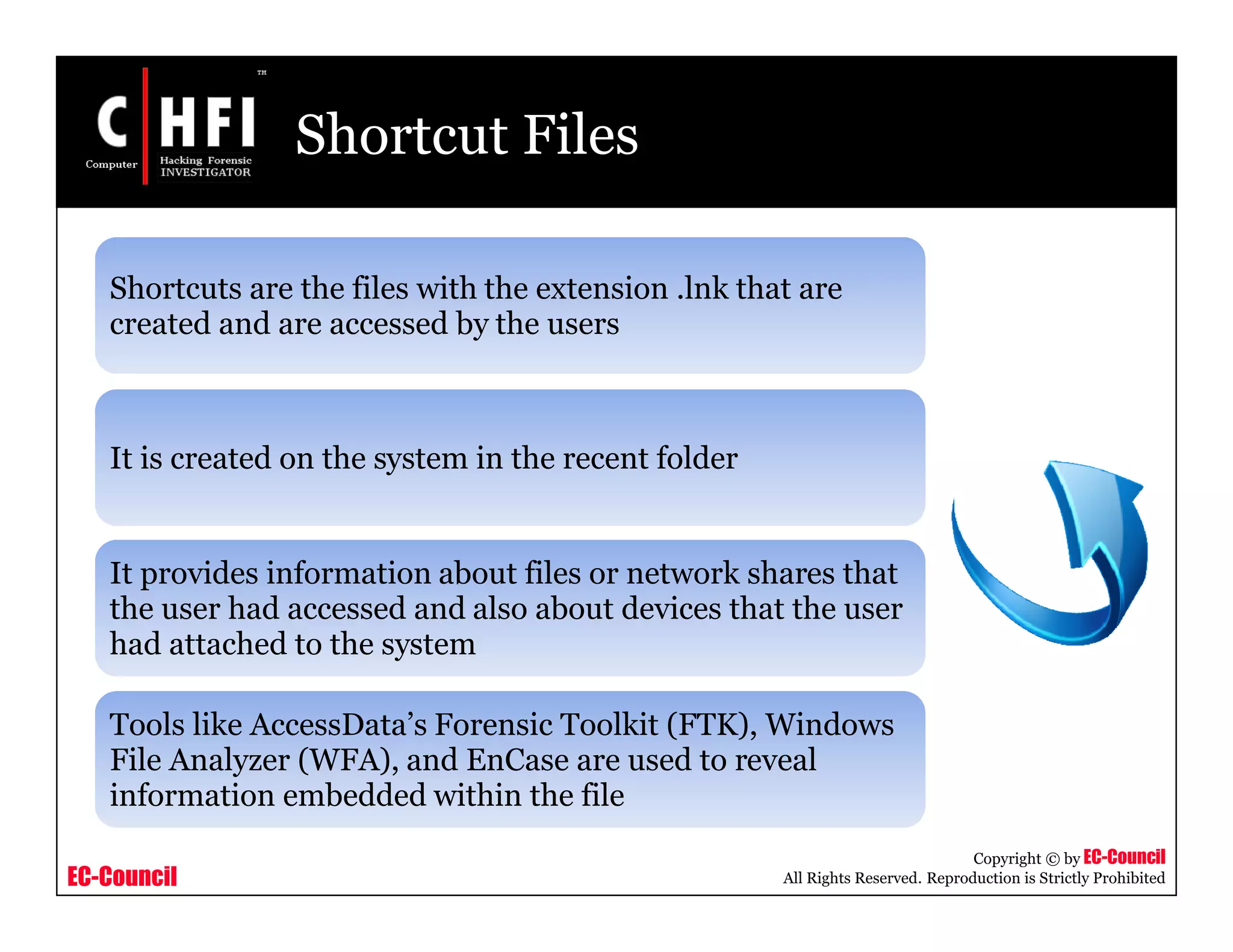 EC-Council
Copyright © by EC-Council
All Rights Reserved. Reproduction is Strictly Prohibited
Shortcut Files
Shortcuts are the files with the extension .lnk that are
created and are accessed by the users
It is created on the system in the recent folder
It provides information about files or network shares that
the user had accessed and also about devices that the user
had attached to the system
Tools like AccessData’s Forensic Toolkit (FTK), Windows
File Analyzer (WFA), and EnCase are used to reveal
information embedded within the file
 