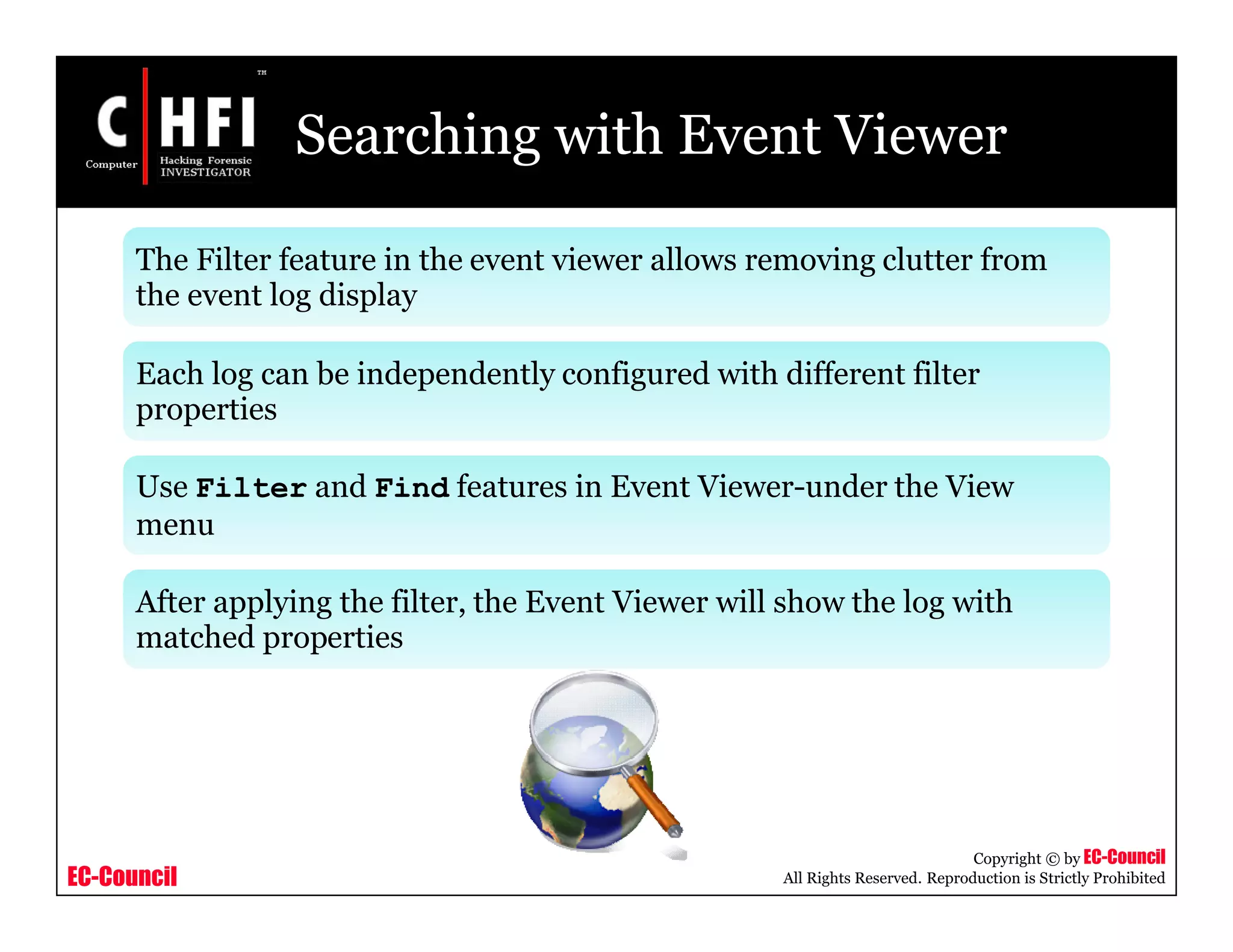 EC-Council
Copyright © by EC-Council
All Rights Reserved. Reproduction is Strictly Prohibited
Searching with Event Viewer
The Filter feature in the event viewer allows removing clutter from
the event log display
Each log can be independently configured with different filter
properties
Use Filter and Find features in Event Viewer-under the View
menu
After applying the filter, the Event Viewer will show the log with
matched properties
 