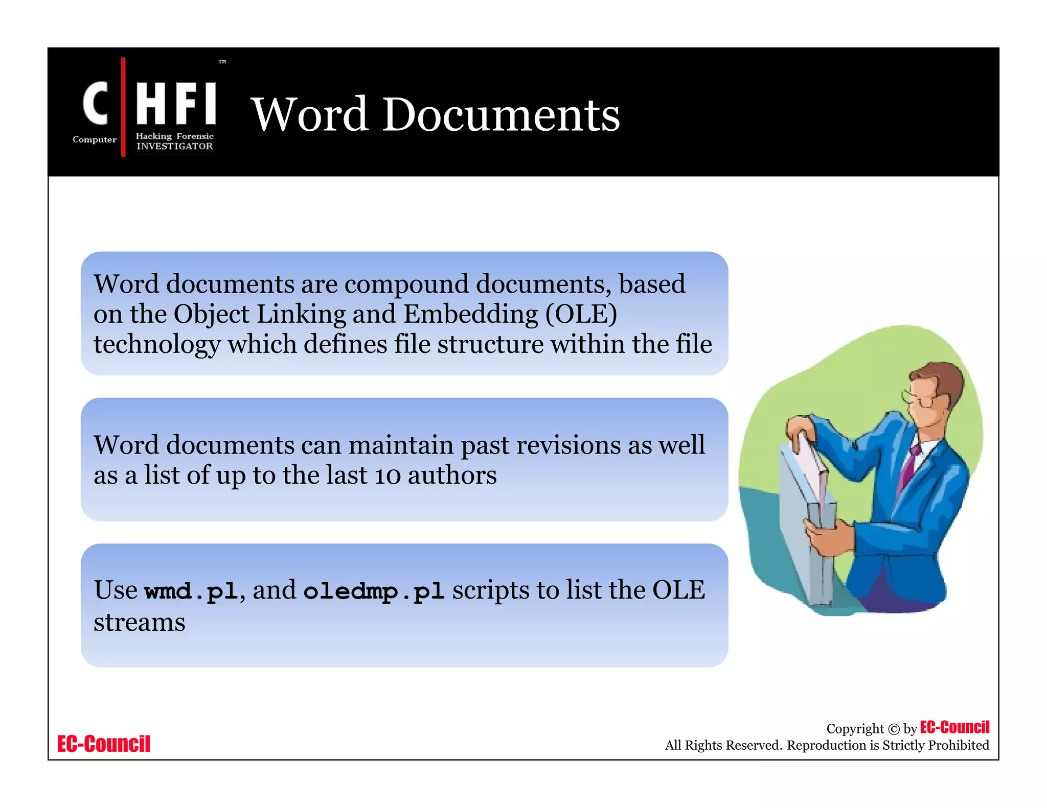 EC-Council
Copyright © by EC-Council
All Rights Reserved. Reproduction is Strictly Prohibited
Word Documents
Word documents are compound documents, based
on the Object Linking and Embedding (OLE)
technology which defines file structure within the file
Word documents can maintain past revisions as well
as a list of up to the last 10 authors
Use wmd.pl, and oledmp.pl scripts to list the OLE
streams
 