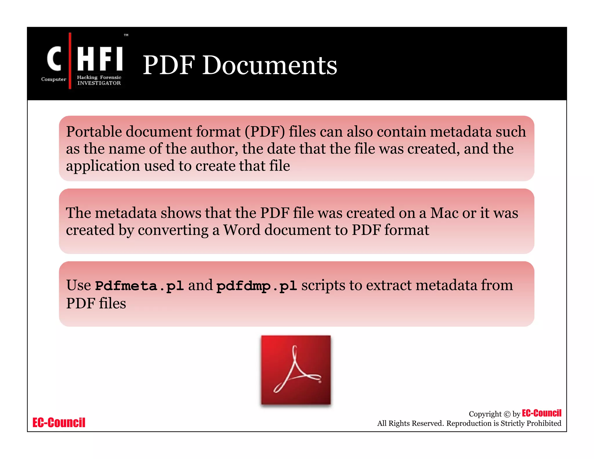 EC-Council
Copyright © by EC-Council
All Rights Reserved. Reproduction is Strictly Prohibited
PDF Documents
Portable document format (PDF) files can also contain metadata such
as the name of the author, the date that the file was created, and the
application used to create that file
The metadata shows that the PDF file was created on a Mac or it was
created by converting a Word document to PDF format
Use Pdfmeta.pl and pdfdmp.pl scripts to extract metadata from
PDF files
 