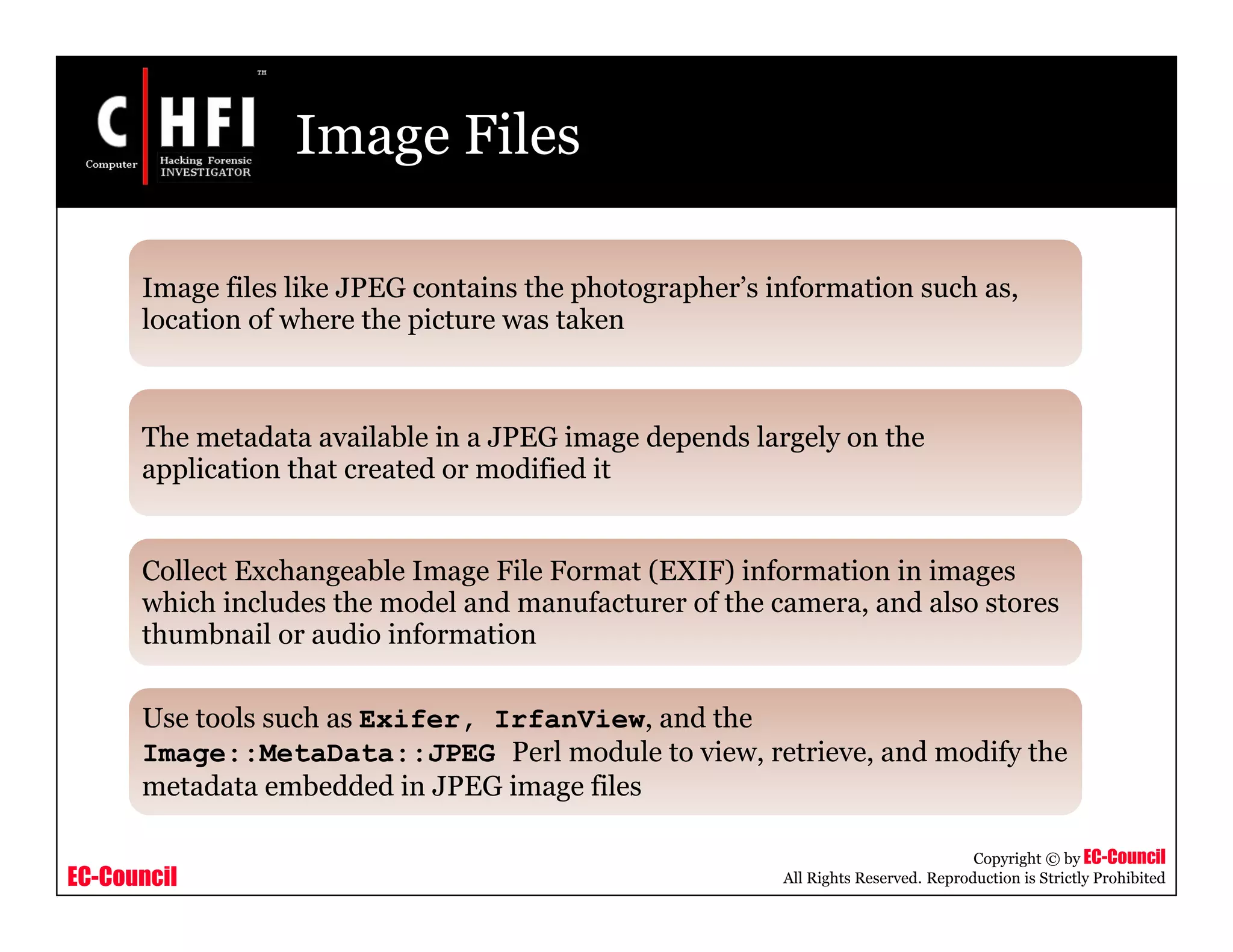 EC-Council
Copyright © by EC-Council
All Rights Reserved. Reproduction is Strictly Prohibited
Image Files
Image files like JPEG contains the photographer’s information such as,
location of where the picture was taken
The metadata available in a JPEG image depends largely on the
application that created or modified it
Collect Exchangeable Image File Format (EXIF) information in images
which includes the model and manufacturer of the camera, and also stores
thumbnail or audio information
Use tools such as Exifer, IrfanView, and the
Image::MetaData::JPEG Perl module to view, retrieve, and modify the
metadata embedded in JPEG image files
 