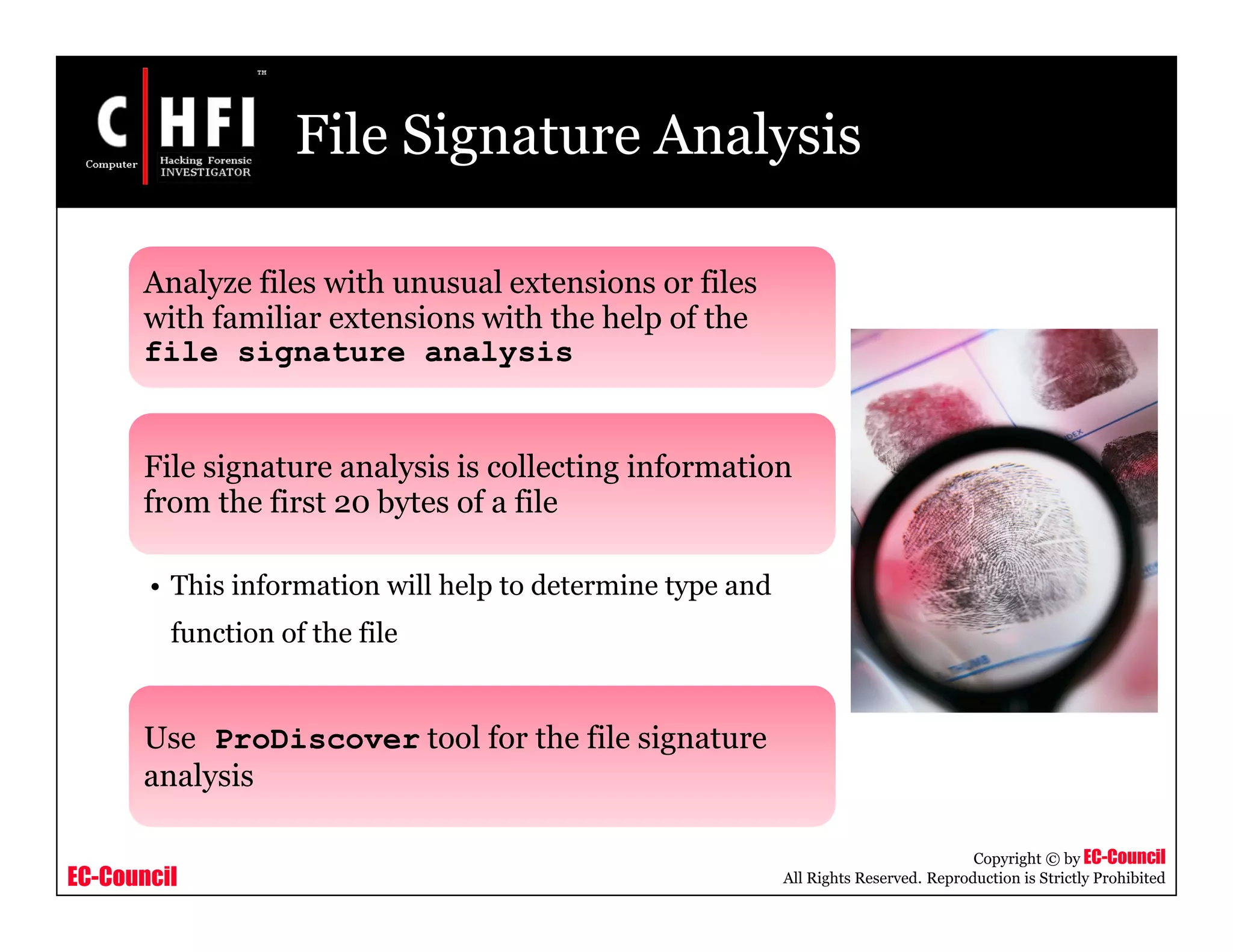 EC-Council
Copyright © by EC-Council
All Rights Reserved. Reproduction is Strictly Prohibited
File Signature Analysis
Analyze files with unusual extensions or files
with familiar extensions with the help of the
file signature analysis
File signature analysis is collecting information
from the first 20 bytes of a file
• This information will help to determine type and
function of the file
Use ProDiscover tool for the file signature
analysis
 