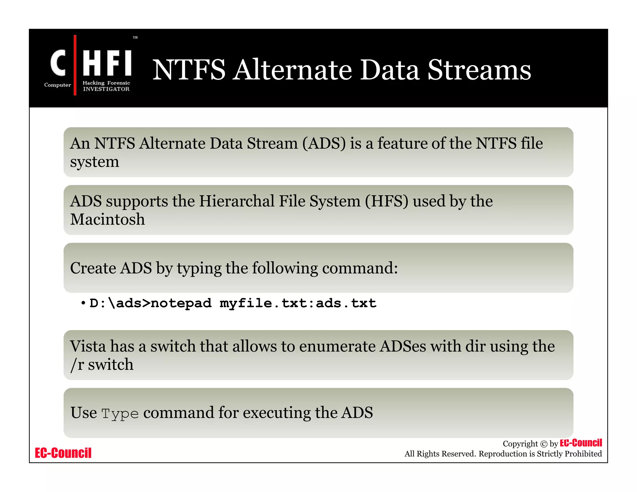 EC-Council
Copyright © by EC-Council
All Rights Reserved. Reproduction is Strictly Prohibited
NTFS Alternate Data Streams
An NTFS Alternate Data Stream (ADS) is a feature of the NTFS file
system
ADS supports the Hierarchal File System (HFS) used by the
Macintosh
Create ADS by typing the following command:
• D:ads>notepad myfile.txt:ads.txt
Vista has a switch that allows to enumerate ADSes with dir using the
/r switch
Use Type command for executing the ADS
 