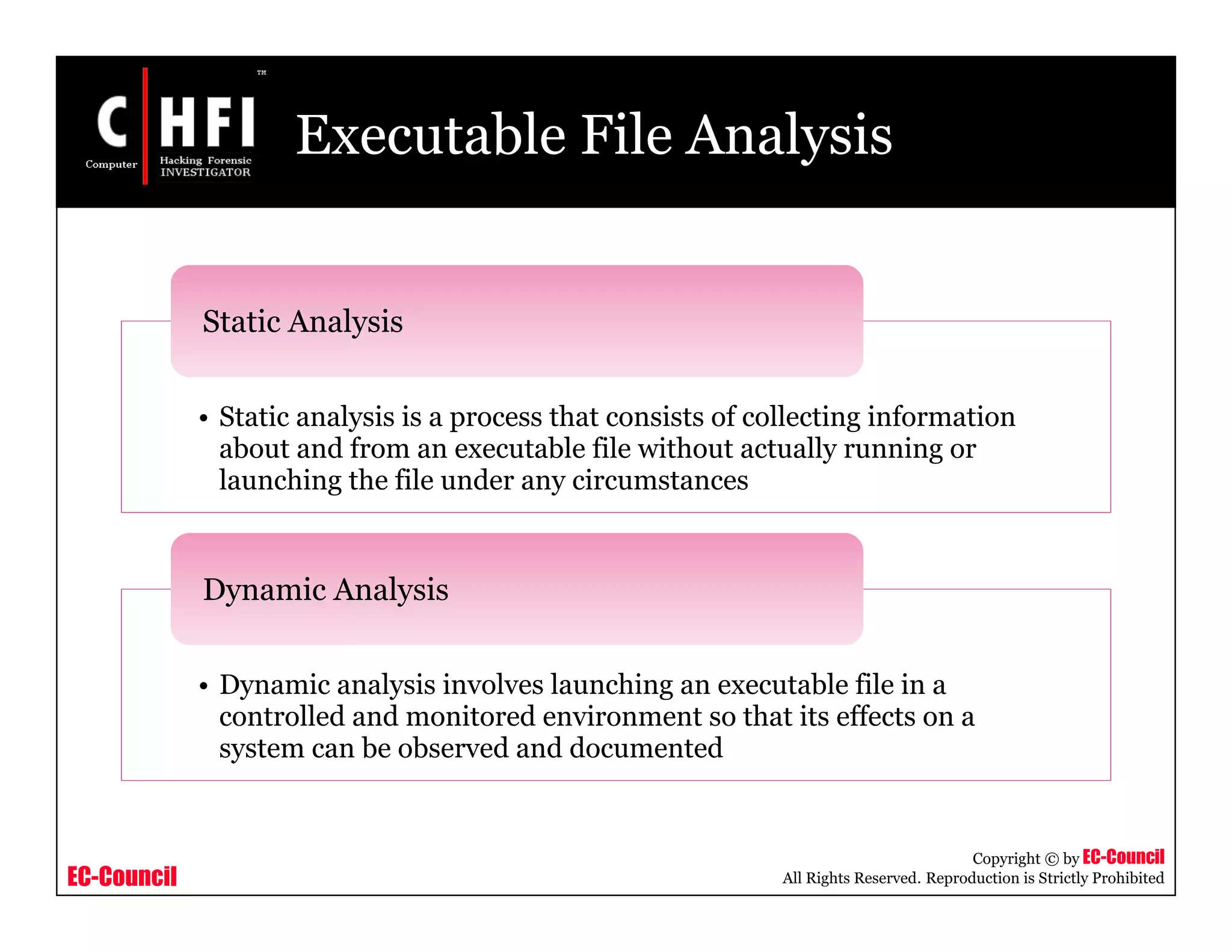 EC-Council
Copyright © by EC-Council
All Rights Reserved. Reproduction is Strictly Prohibited
Executable File Analysis
• Static analysis is a process that consists of collecting information
about and from an executable file without actually running or
launching the file under any circumstances
Static Analysis
• Dynamic analysis involves launching an executable file in a
controlled and monitored environment so that its effects on a
system can be observed and documented
Dynamic Analysis
 
