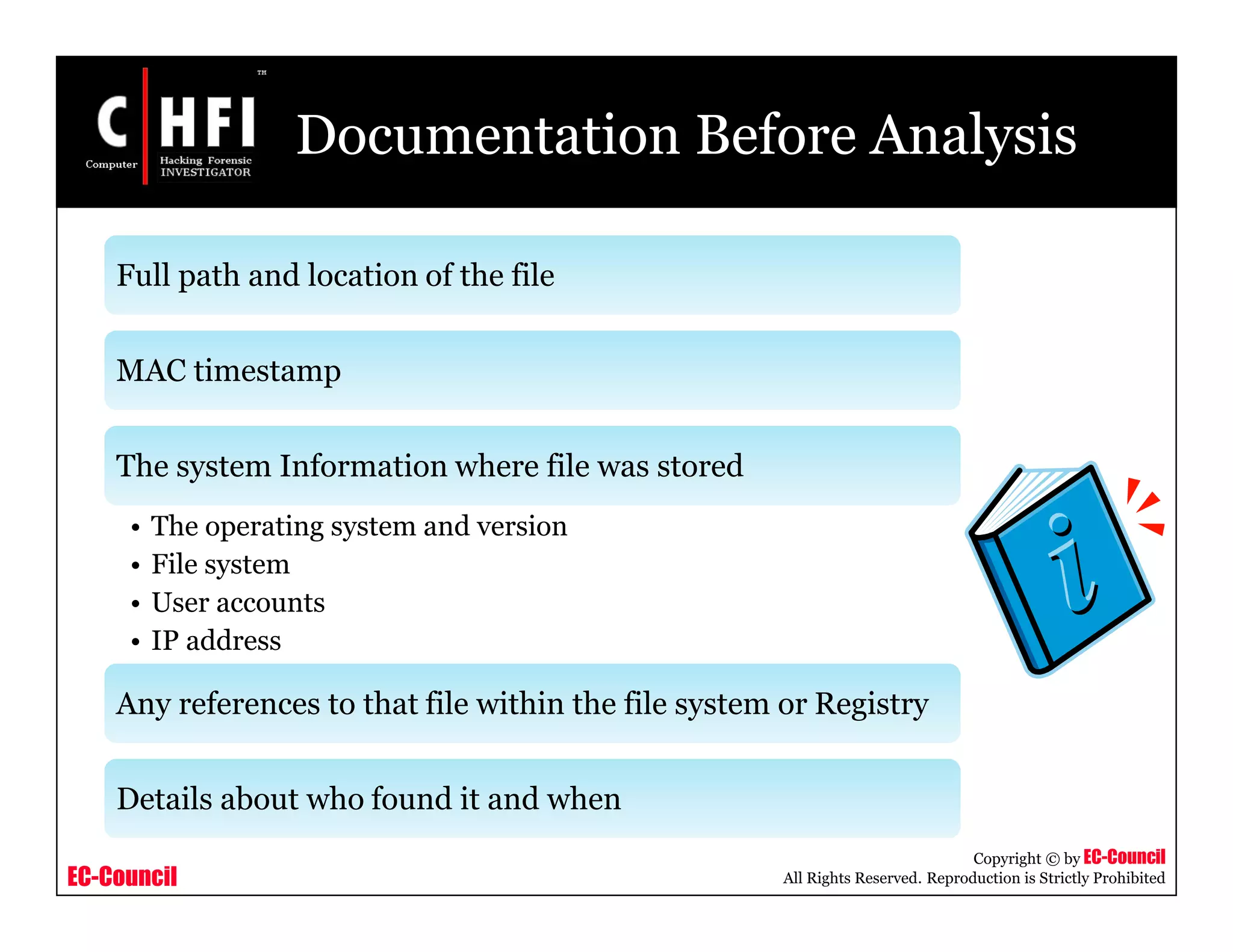 EC-Council
Copyright © by EC-Council
All Rights Reserved. Reproduction is Strictly Prohibited
Documentation Before Analysis
Full path and location of the file
MAC timestamp
The system Information where file was stored
• The operating system and version
• File system
• User accounts
• IP address
Any references to that file within the file system or Registry
Details about who found it and when
 