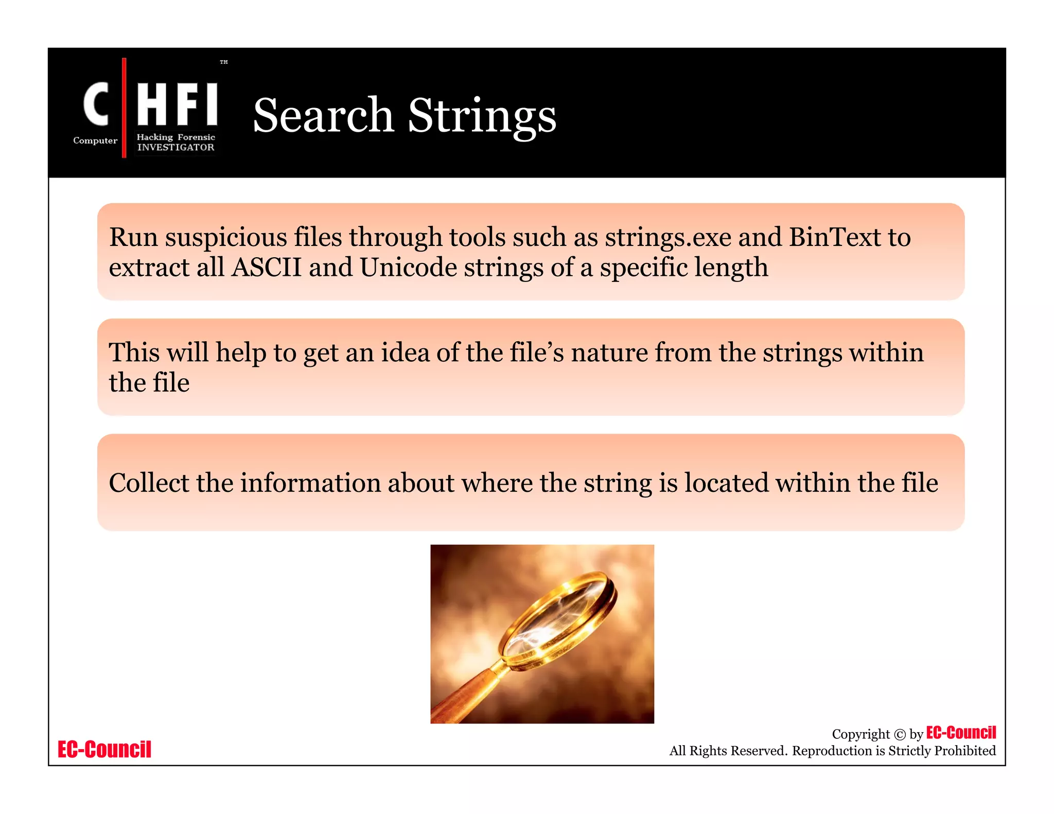 EC-Council
Copyright © by EC-Council
All Rights Reserved. Reproduction is Strictly Prohibited
Search Strings
Run suspicious files through tools such as strings.exe and BinText to
extract all ASCII and Unicode strings of a specific length
This will help to get an idea of the file’s nature from the strings within
the file
Collect the information about where the string is located within the file
 