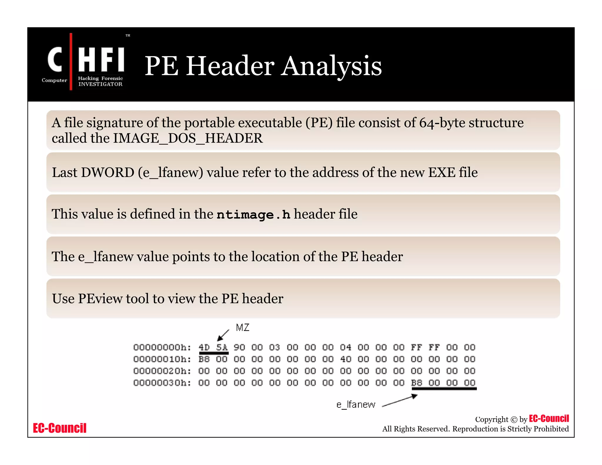 EC-Council
Copyright © by EC-Council
All Rights Reserved. Reproduction is Strictly Prohibited
PE Header Analysis
A file signature of the portable executable (PE) file consist of 64-byte structure
called the IMAGE_DOS_HEADER
Last DWORD (e_lfanew) value refer to the address of the new EXE file
This value is defined in the ntimage.h header file
The e_lfanew value points to the location of the PE header
Use PEview tool to view the PE header
 