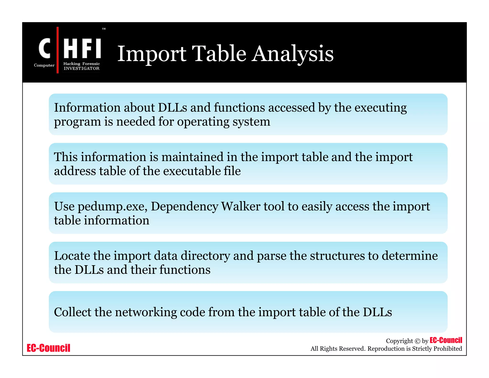 EC-Council
Copyright © by EC-Council
All Rights Reserved. Reproduction is Strictly Prohibited
Import Table Analysis
Information about DLLs and functions accessed by the executing
program is needed for operating system
This information is maintained in the import table and the import
address table of the executable file
Use pedump.exe, Dependency Walker tool to easily access the import
table information
Locate the import data directory and parse the structures to determine
the DLLs and their functions
Collect the networking code from the import table of the DLLs
 