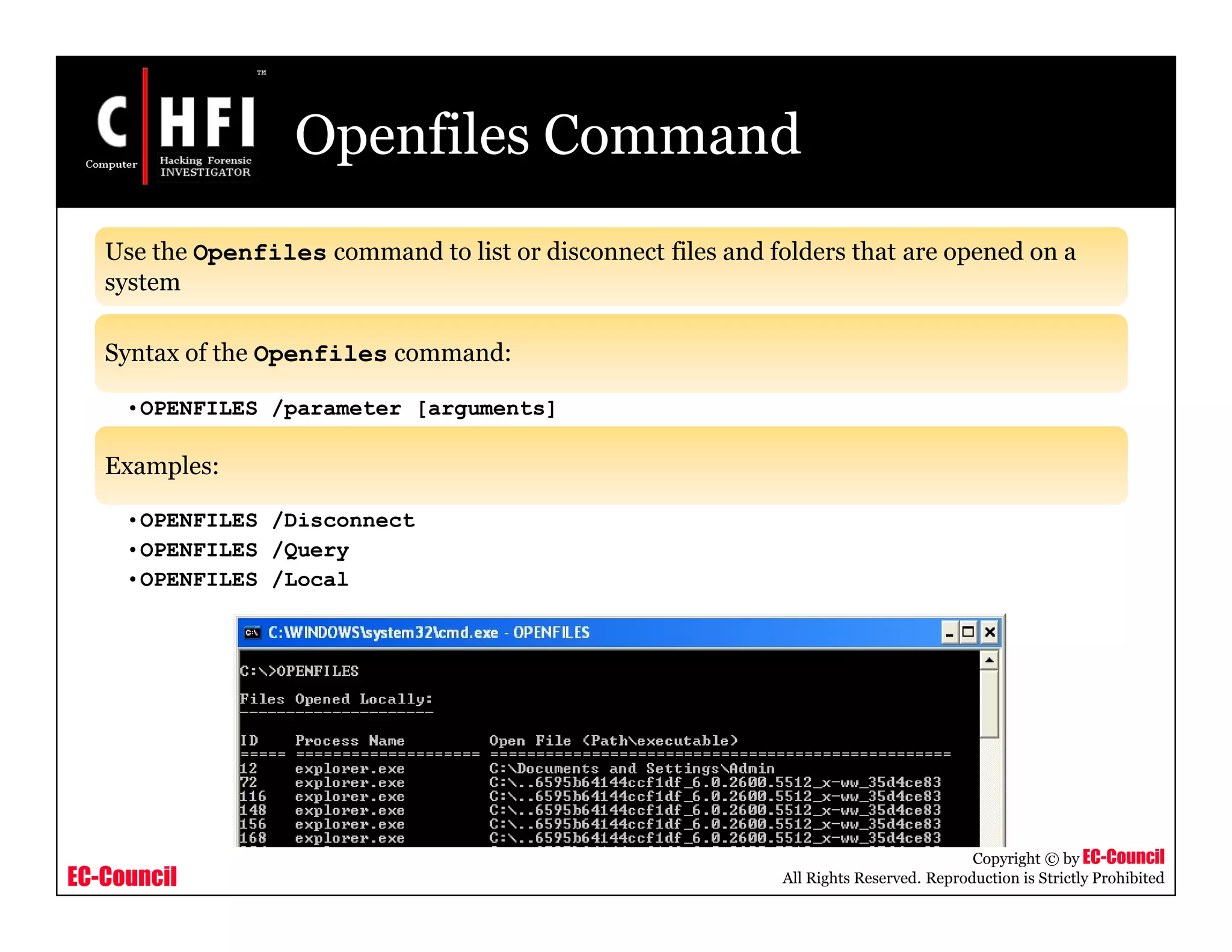 EC-Council
Copyright © by EC-Council
All Rights Reserved. Reproduction is Strictly Prohibited
Openfiles Command
Use the Openfiles command to list or disconnect files and folders that are opened on a
system
Syntax of the Openfiles command:
•OPENFILES /parameter [arguments]
Examples:
•OPENFILES /Disconnect
•OPENFILES /Query
•OPENFILES /Local
 