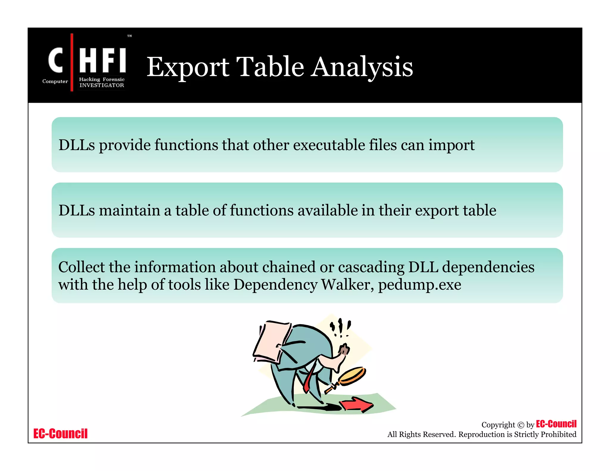 EC-Council
Copyright © by EC-Council
All Rights Reserved. Reproduction is Strictly Prohibited
Export Table Analysis
DLLs provide functions that other executable files can import
DLLs maintain a table of functions available in their export table
Collect the information about chained or cascading DLL dependencies
with the help of tools like Dependency Walker, pedump.exe
 