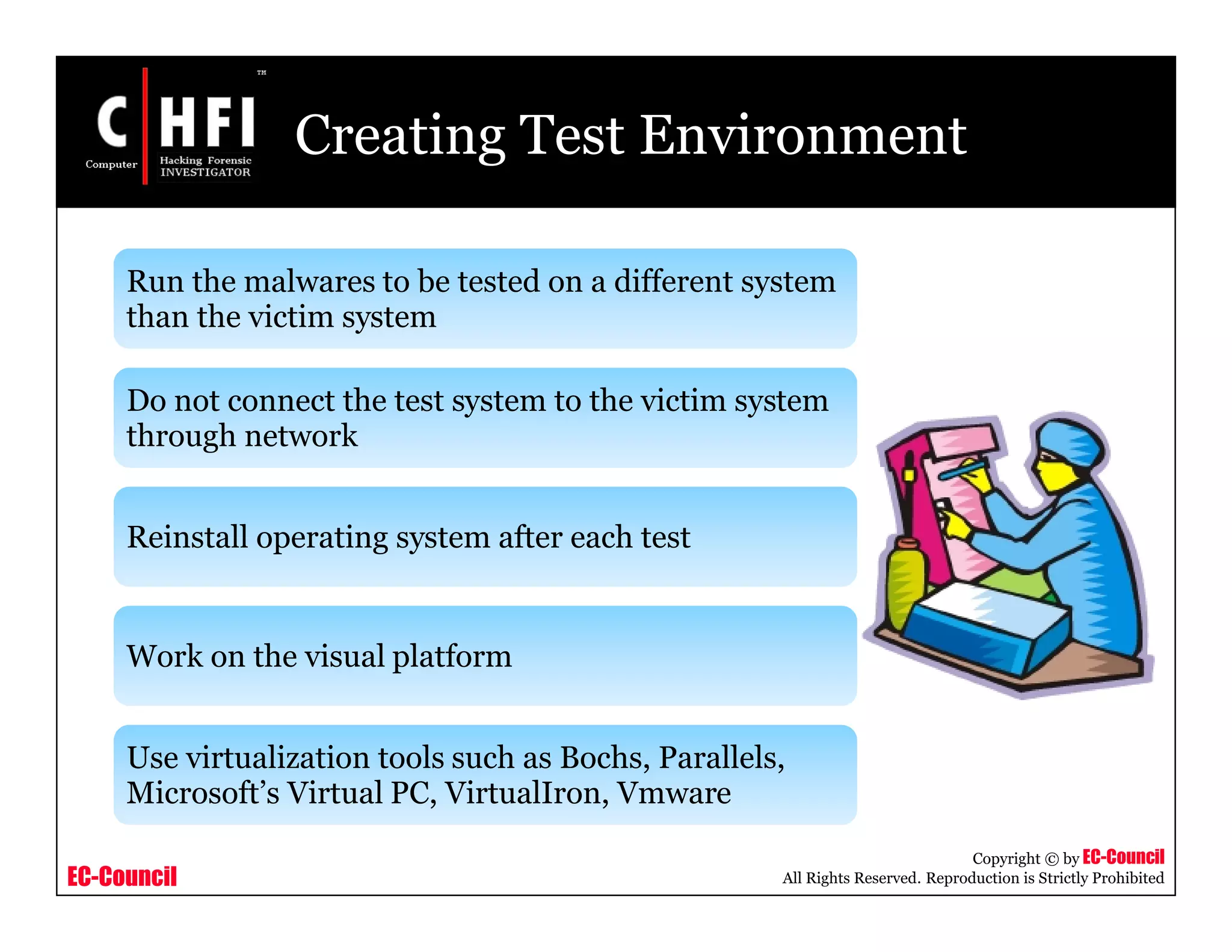 EC-Council
Copyright © by EC-Council
All Rights Reserved. Reproduction is Strictly Prohibited
Creating Test Environment
Run the malwares to be tested on a different system
than the victim system
Do not connect the test system to the victim system
through network
Reinstall operating system after each test
Work on the visual platform
Use virtualization tools such as Bochs, Parallels,
Microsoft’s Virtual PC, VirtualIron, Vmware
 