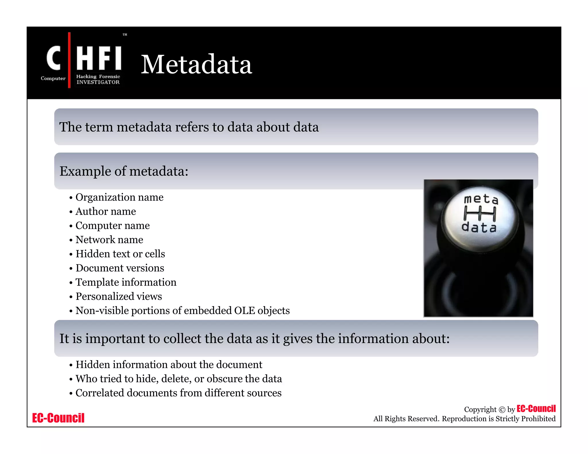 EC-Council
Copyright © by EC-Council
All Rights Reserved. Reproduction is Strictly Prohibited
Metadata
The term metadata refers to data about data
Example of metadata:
• Organization name
• Author name
• Computer name
• Network name
• Hidden text or cells
• Document versions
• Template information
• Personalized views
• Non-visible portions of embedded OLE objects
It is important to collect the data as it gives the information about:
• Hidden information about the document
• Who tried to hide, delete, or obscure the data
• Correlated documents from different sources
 