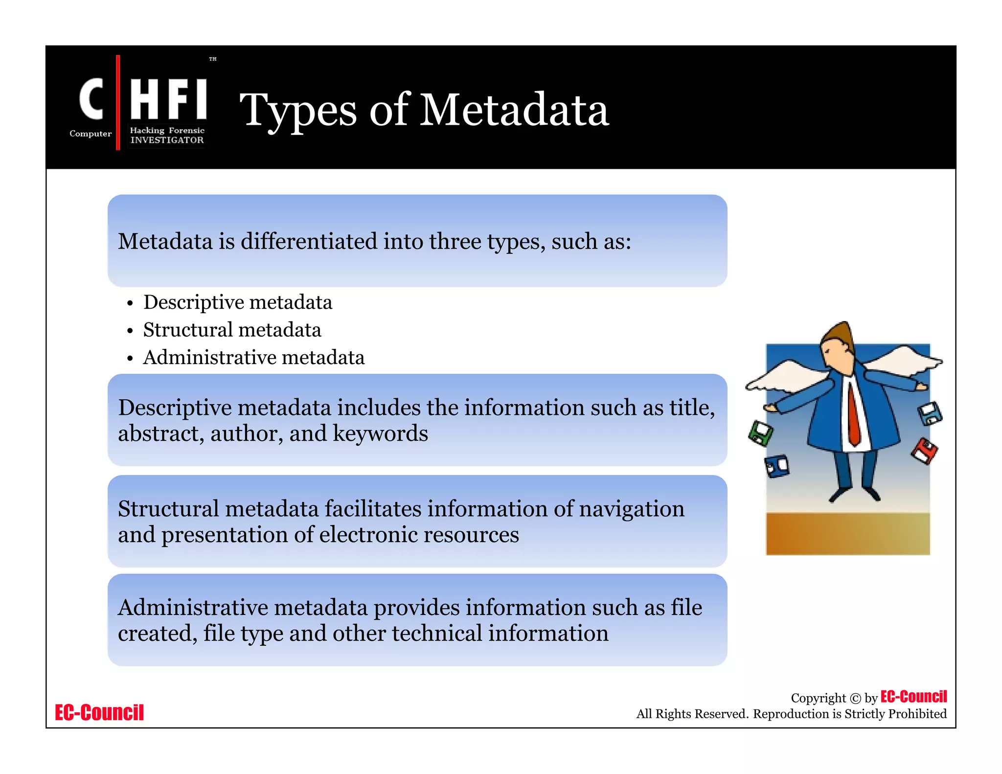 EC-Council
Copyright © by EC-Council
All Rights Reserved. Reproduction is Strictly Prohibited
Types of Metadata
Metadata is differentiated into three types, such as:
• Descriptive metadata
• Structural metadata
• Administrative metadata
Descriptive metadata includes the information such as title,
abstract, author, and keywords
Structural metadata facilitates information of navigation
and presentation of electronic resources
Administrative metadata provides information such as file
created, file type and other technical information
 